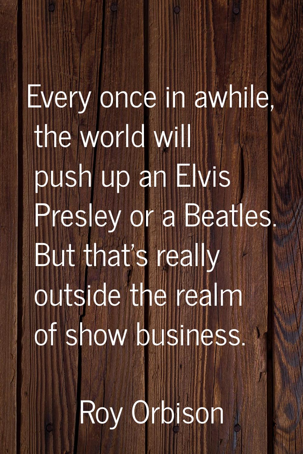 Every once in awhile, the world will push up an Elvis Presley or a Beatles. But that's really outsi