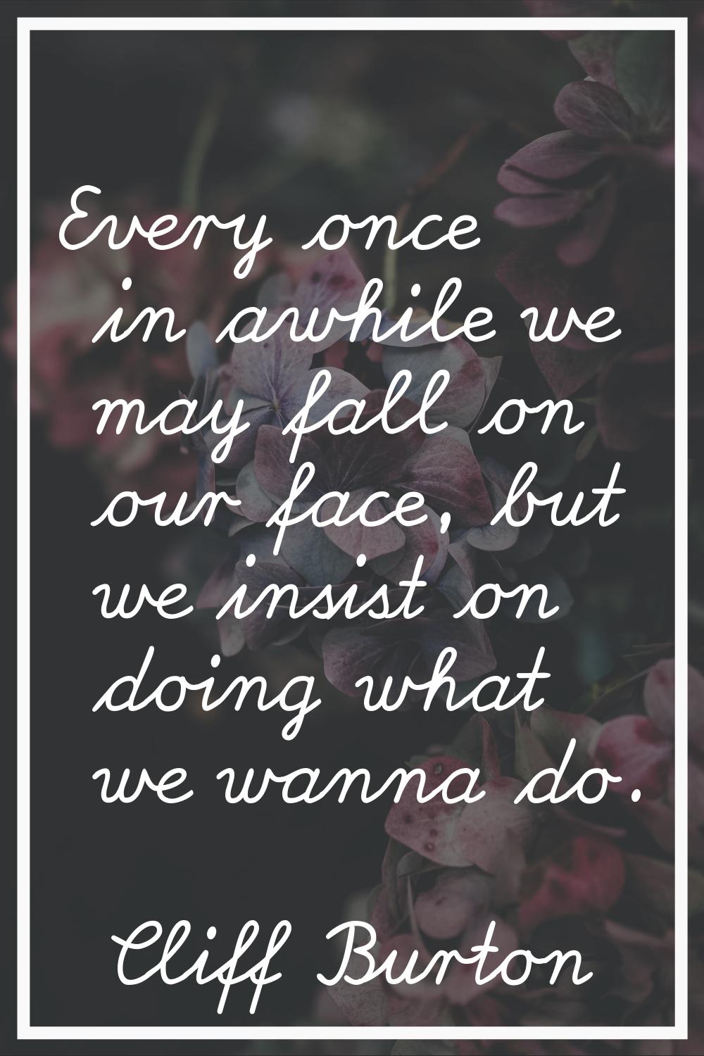 Every once in awhile we may fall on our face, but we insist on doing what we wanna do.
