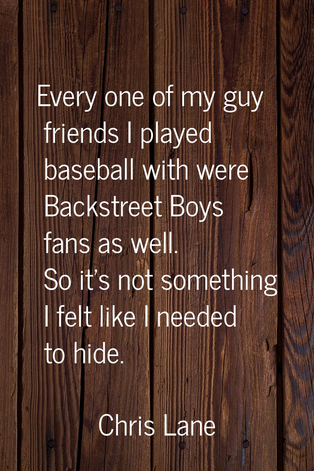 Every one of my guy friends I played baseball with were Backstreet Boys fans as well. So it's not s