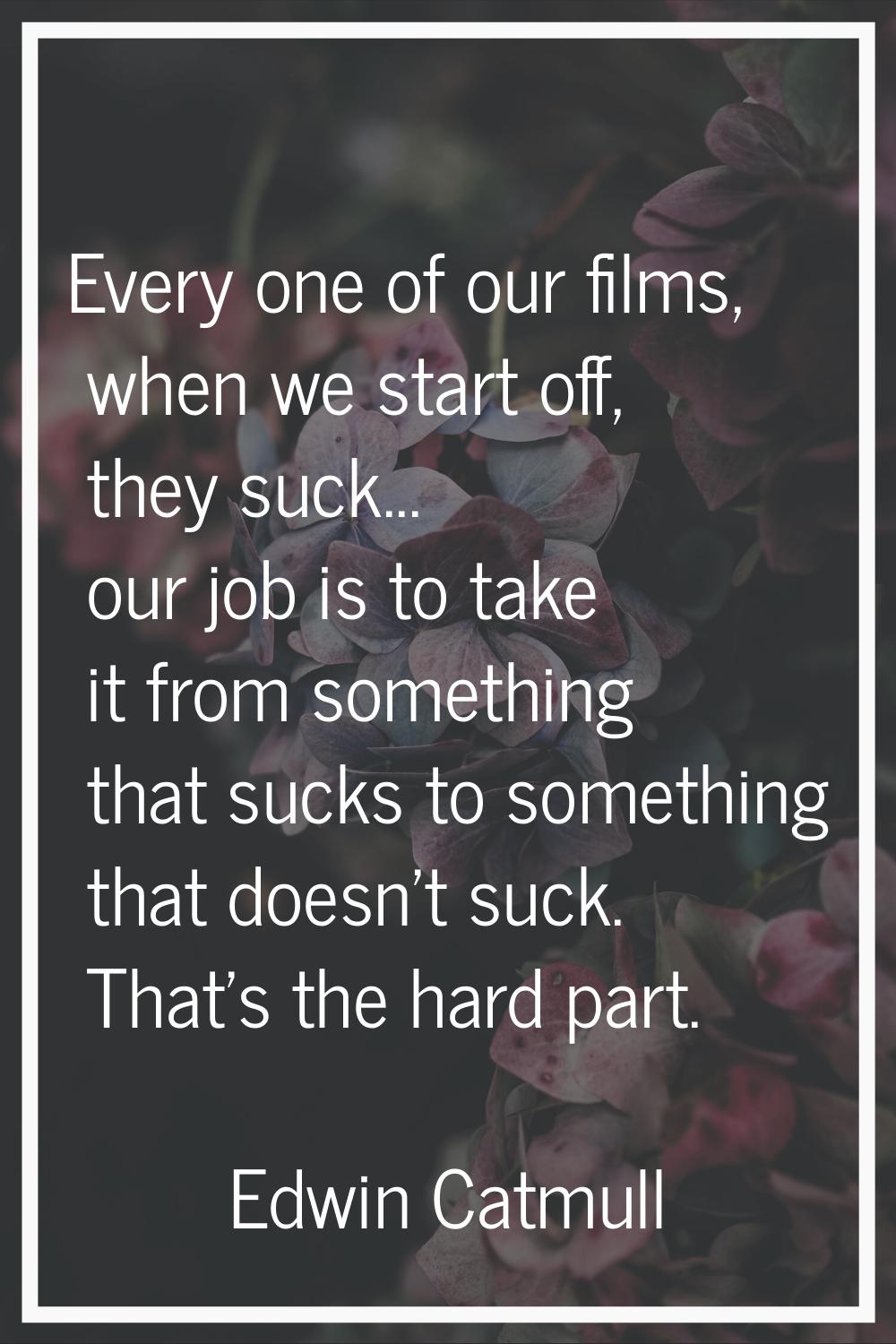 Every one of our films, when we start off, they suck... our job is to take it from something that s