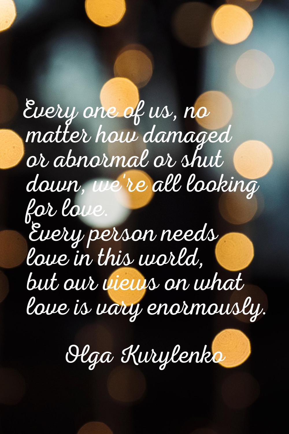 Every one of us, no matter how damaged or abnormal or shut down, we're all looking for love. Every 