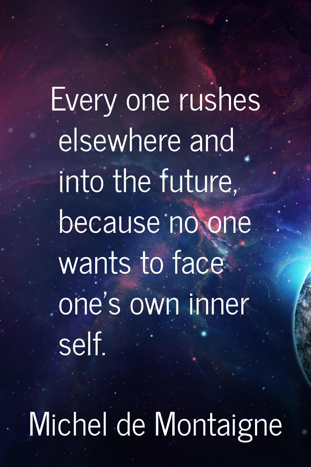 Every one rushes elsewhere and into the future, because no one wants to face one's own inner self.