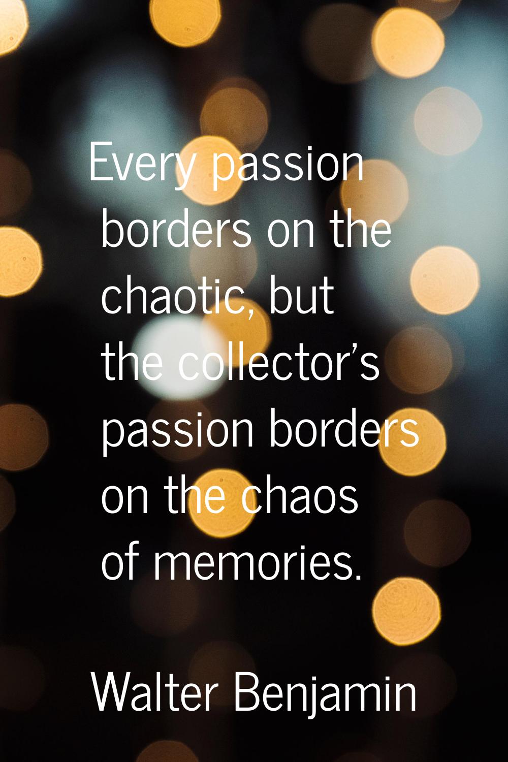 Every passion borders on the chaotic, but the collector's passion borders on the chaos of memories.