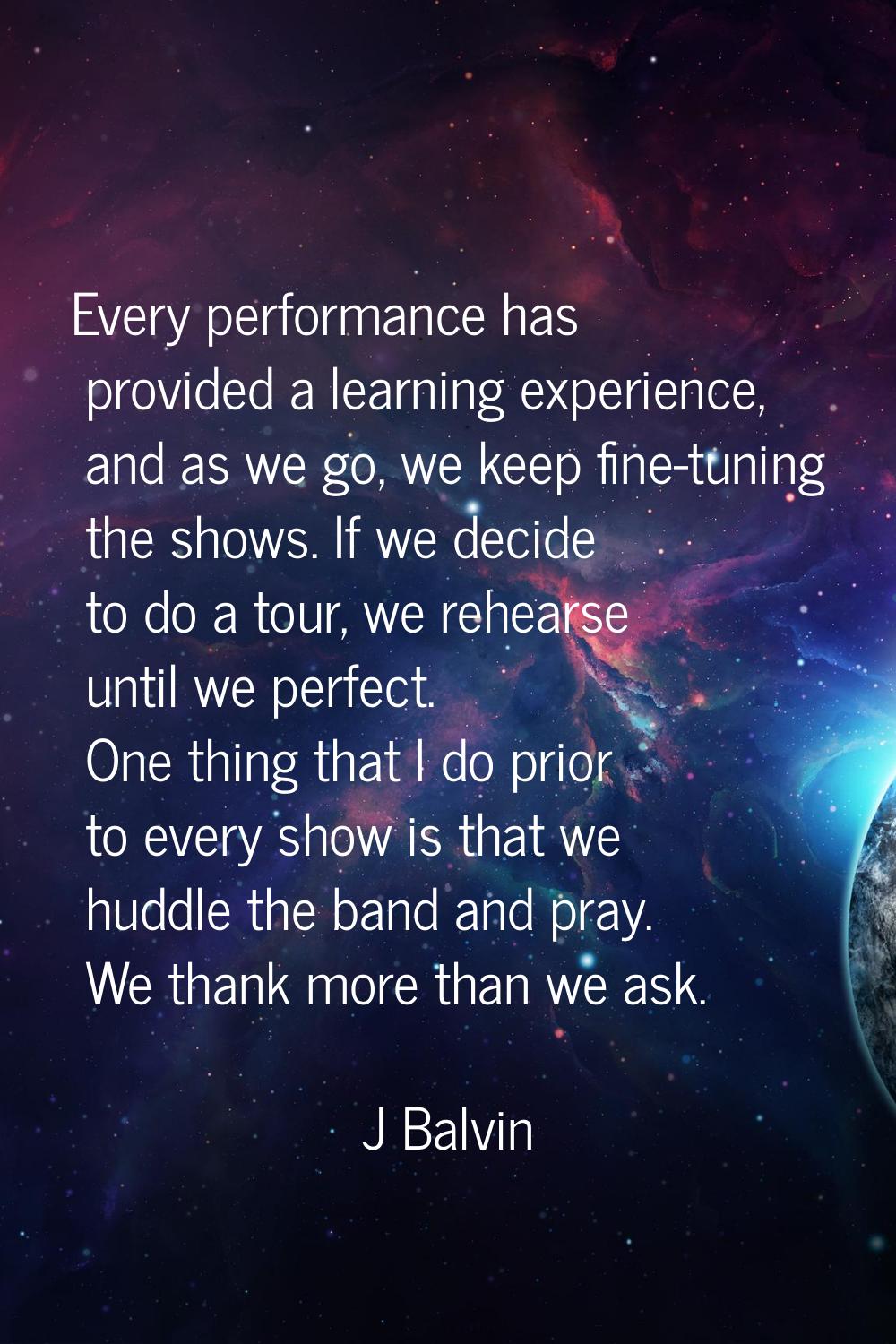 Every performance has provided a learning experience, and as we go, we keep fine-tuning the shows. 