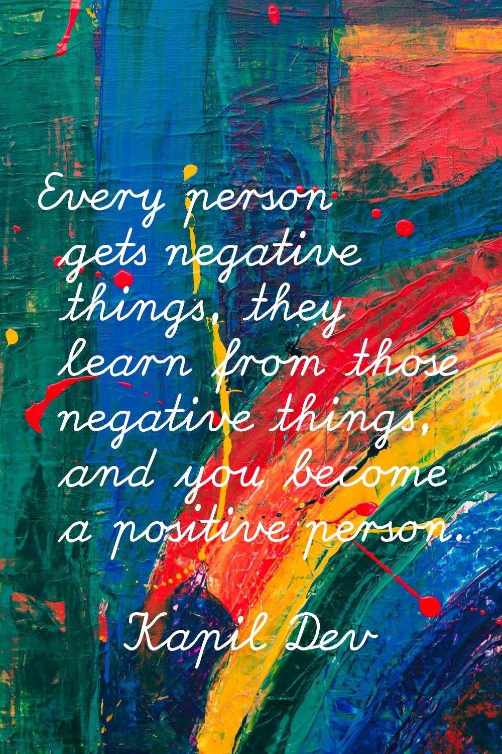 Every person gets negative things, they learn from those negative things, and you become a positive