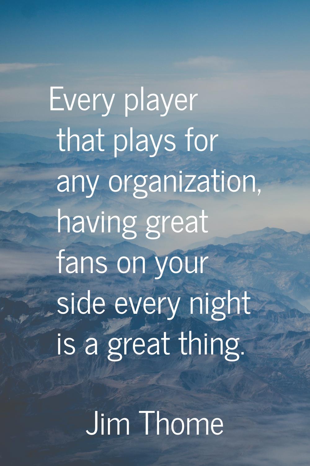 Every player that plays for any organization, having great fans on your side every night is a great