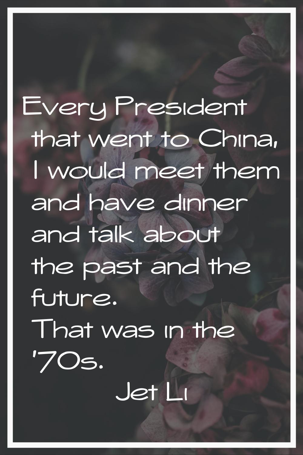 Every President that went to China, I would meet them and have dinner and talk about the past and t