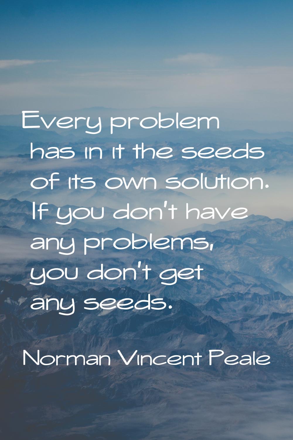 Every problem has in it the seeds of its own solution. If you don't have any problems, you don't ge