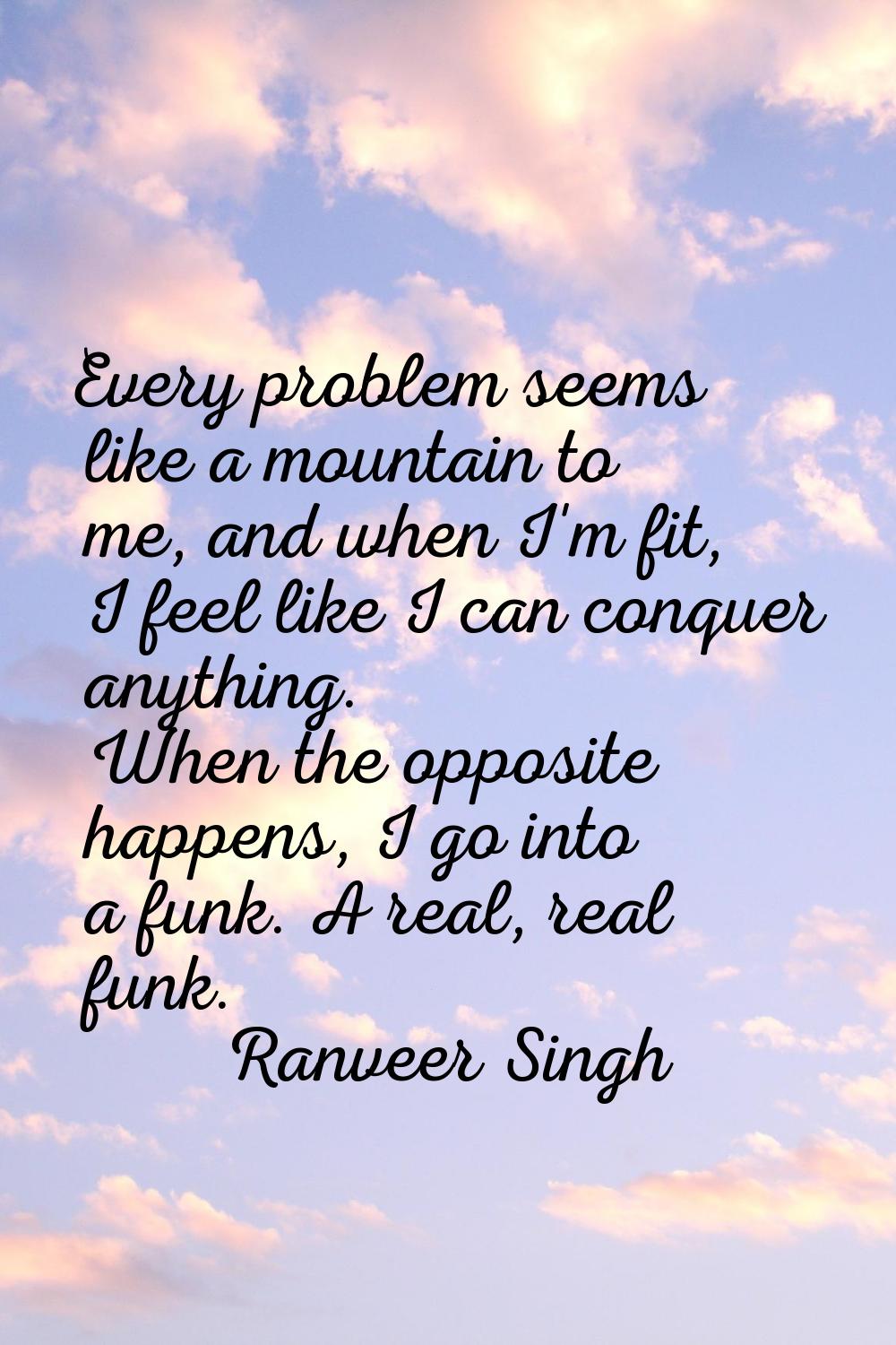 Every problem seems like a mountain to me, and when I'm fit, I feel like I can conquer anything. Wh