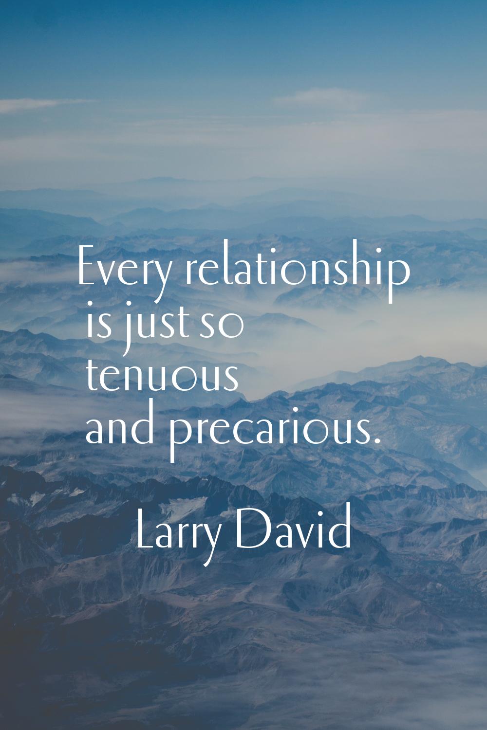 Every relationship is just so tenuous and precarious.