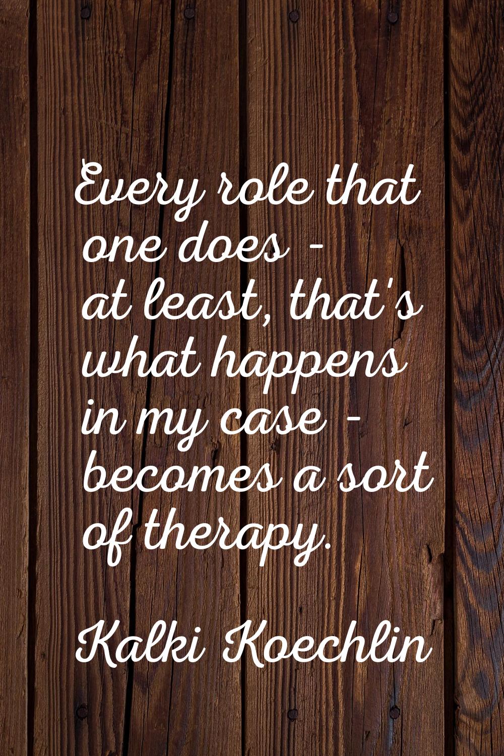 Every role that one does - at least, that's what happens in my case - becomes a sort of therapy.