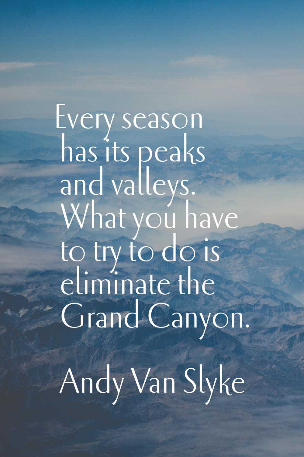 Every season has its peaks and valleys. What you have to try to do is eliminate the Grand Canyon.