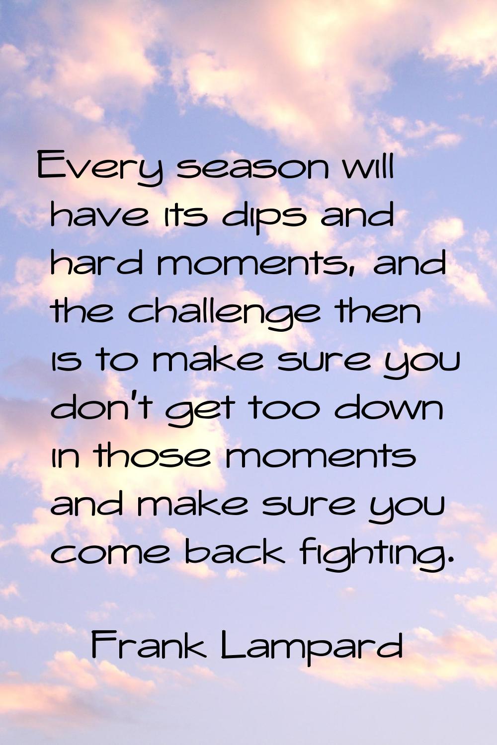 Every season will have its dips and hard moments, and the challenge then is to make sure you don't 