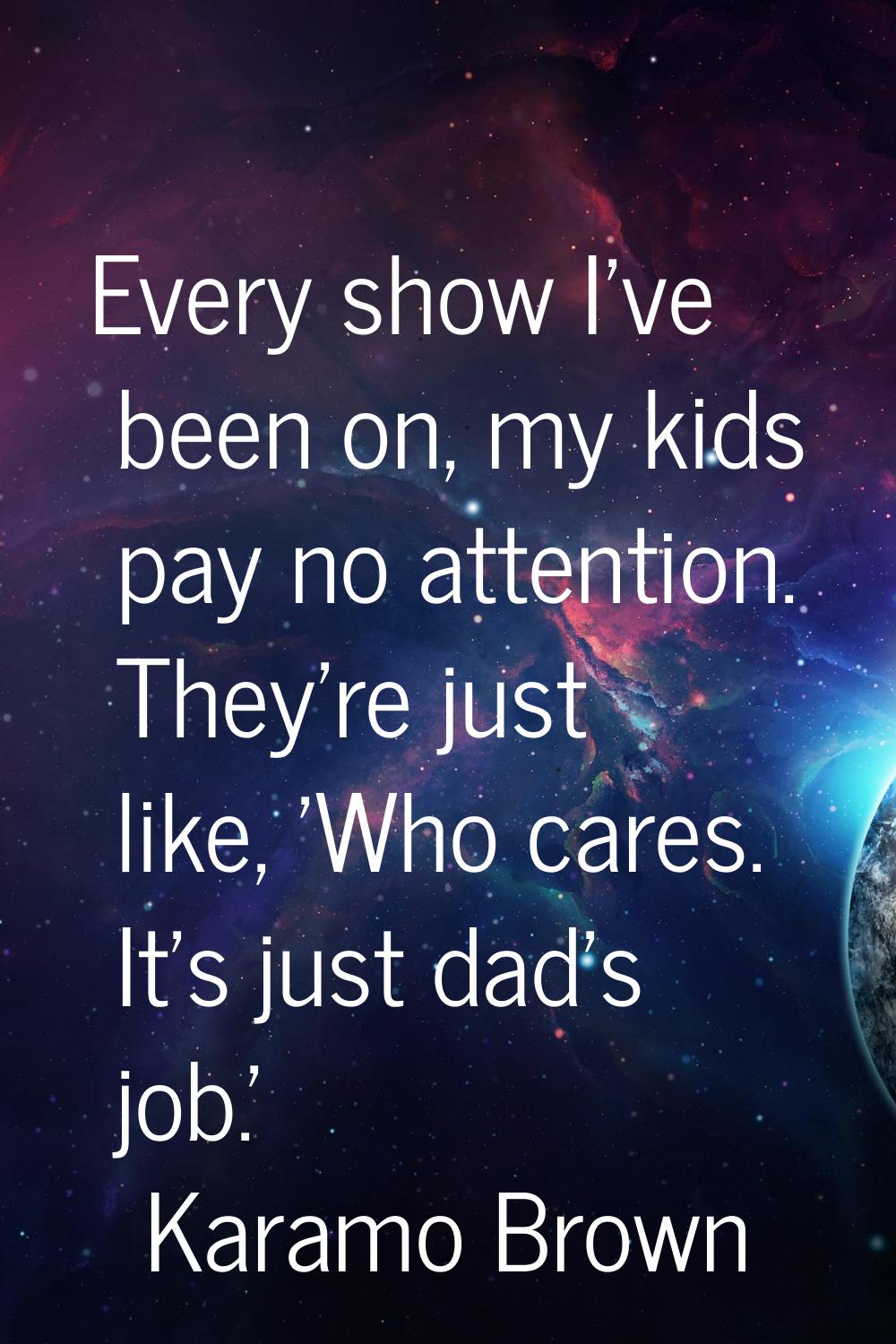 Every show I've been on, my kids pay no attention. They're just like, 'Who cares. It's just dad's j