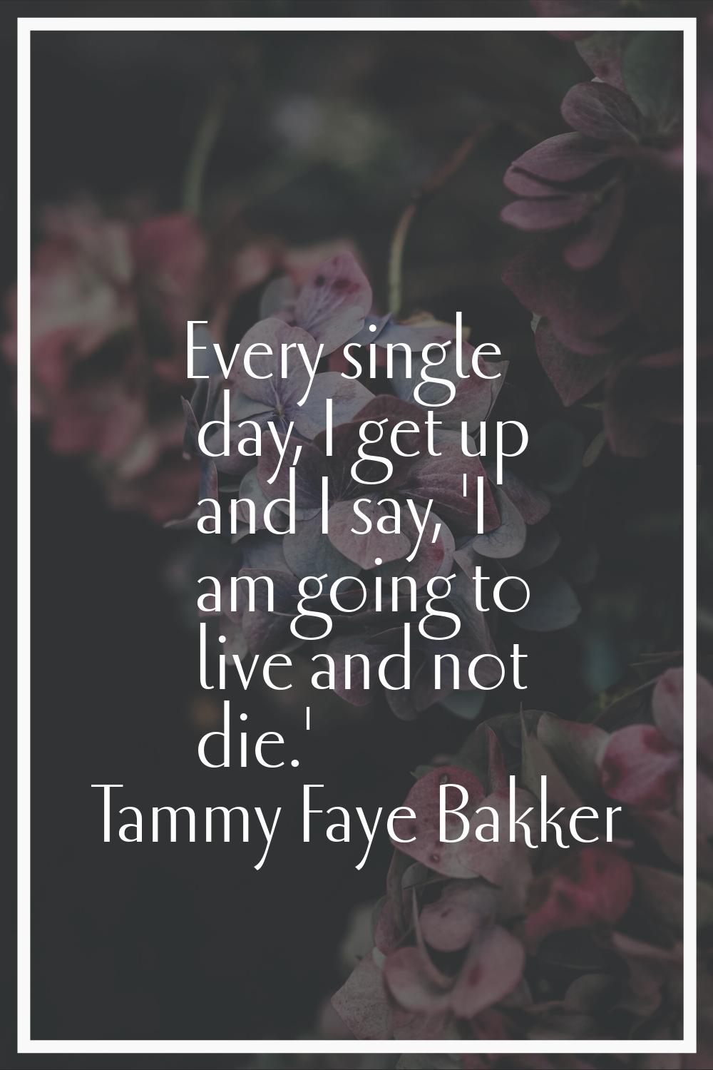 Every single day, I get up and I say, 'I am going to live and not die.'