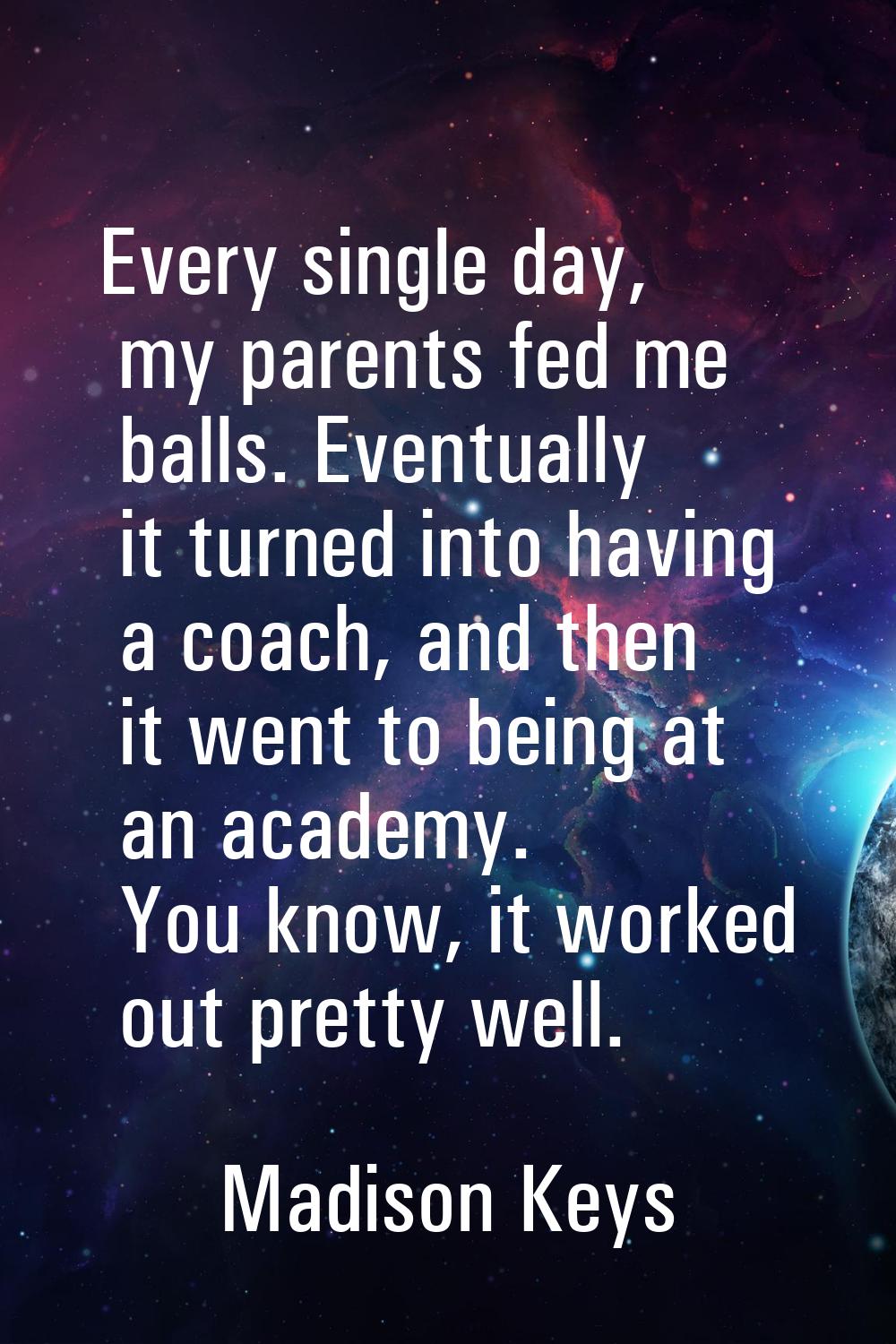 Every single day, my parents fed me balls. Eventually it turned into having a coach, and then it we