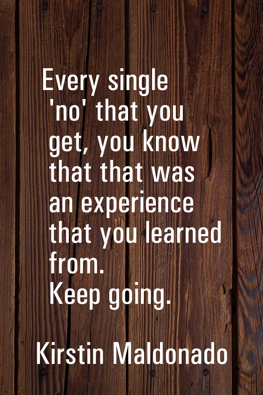 Every single 'no' that you get, you know that that was an experience that you learned from. Keep go