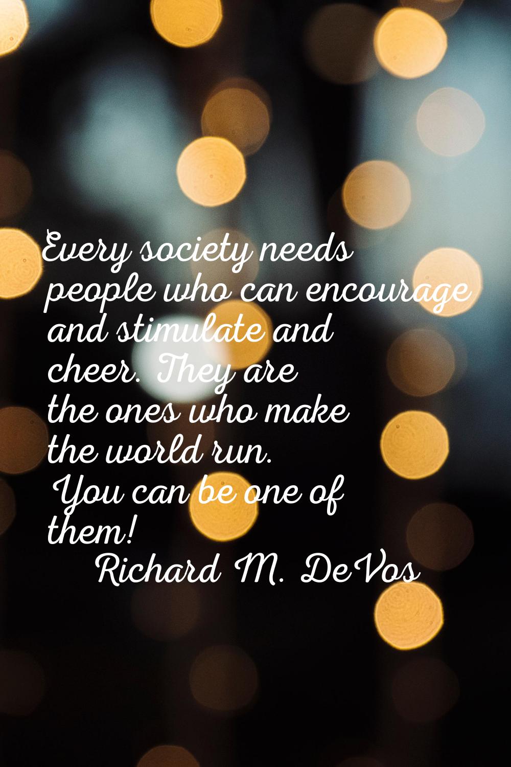 Every society needs people who can encourage and stimulate and cheer. They are the ones who make th