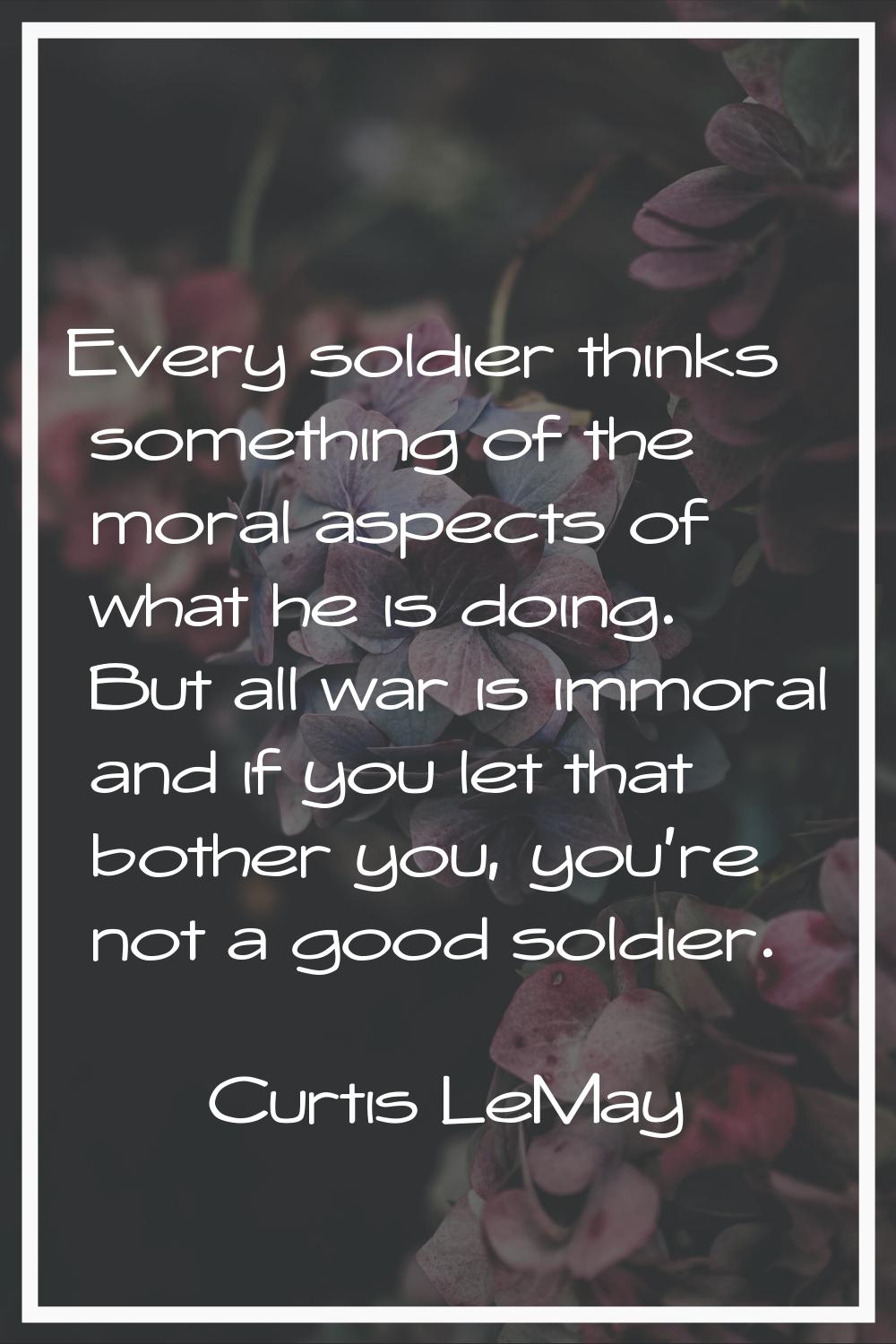Every soldier thinks something of the moral aspects of what he is doing. But all war is immoral and