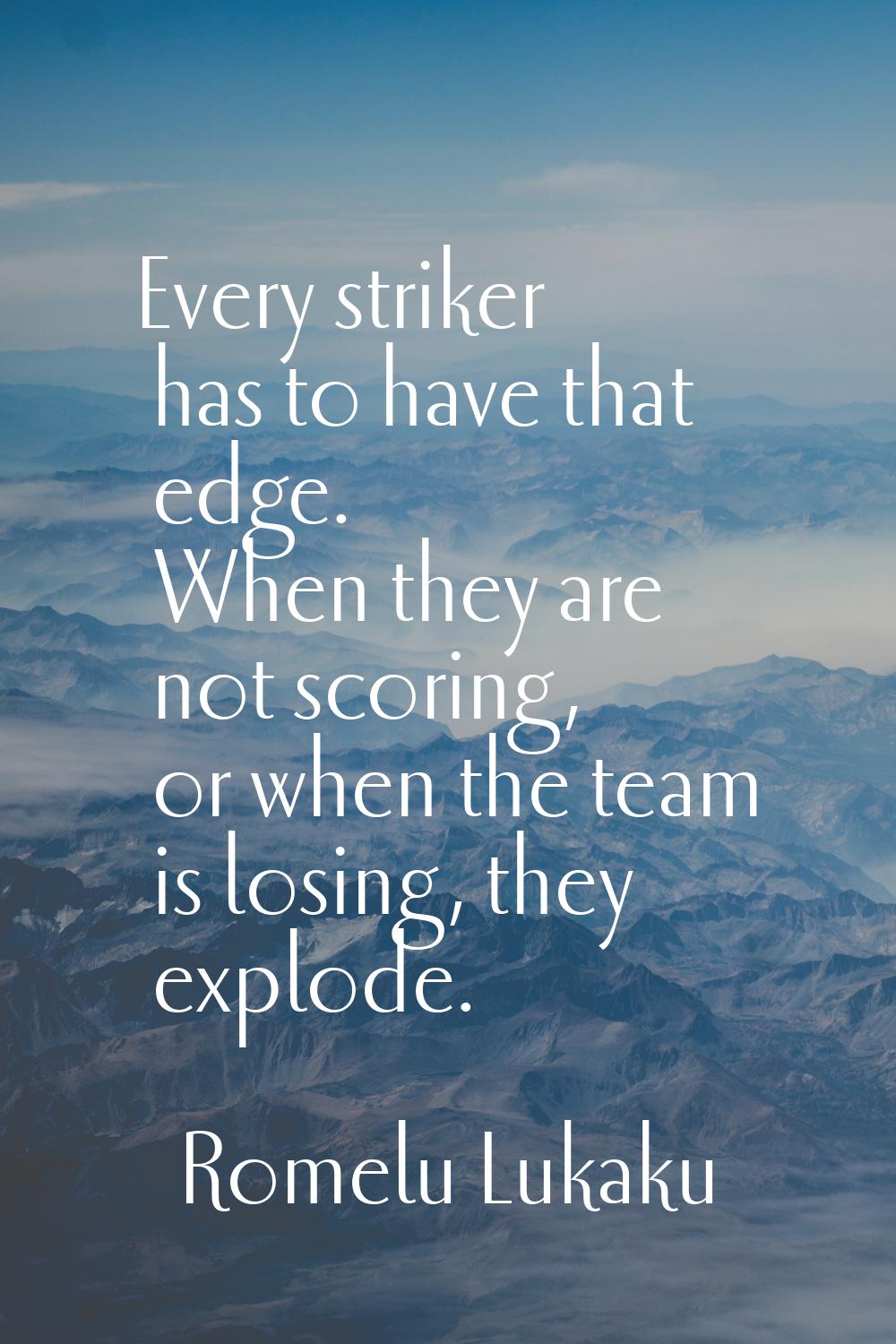 Every striker has to have that edge. When they are not scoring, or when the team is losing, they ex