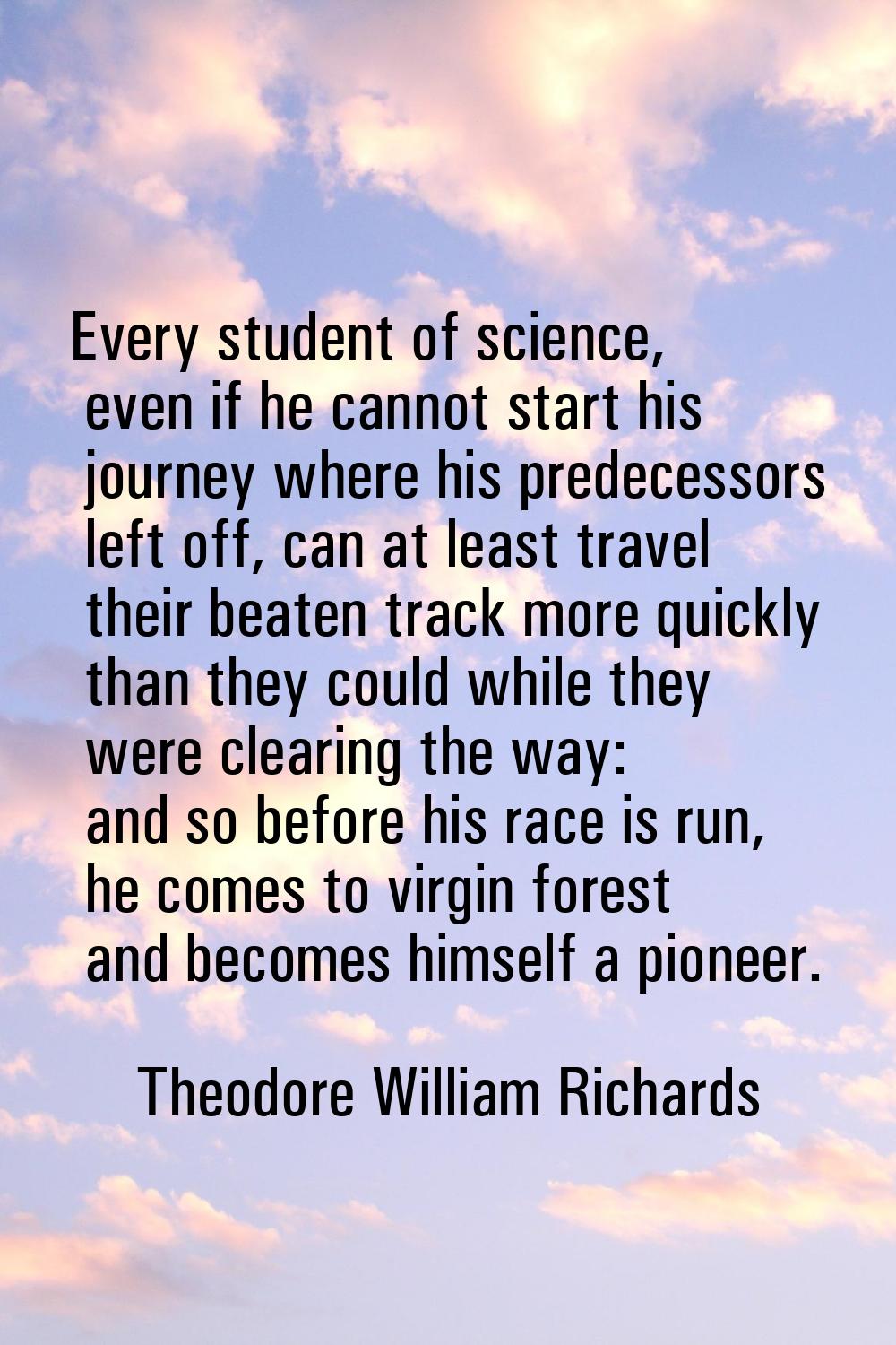 Every student of science, even if he cannot start his journey where his predecessors left off, can 