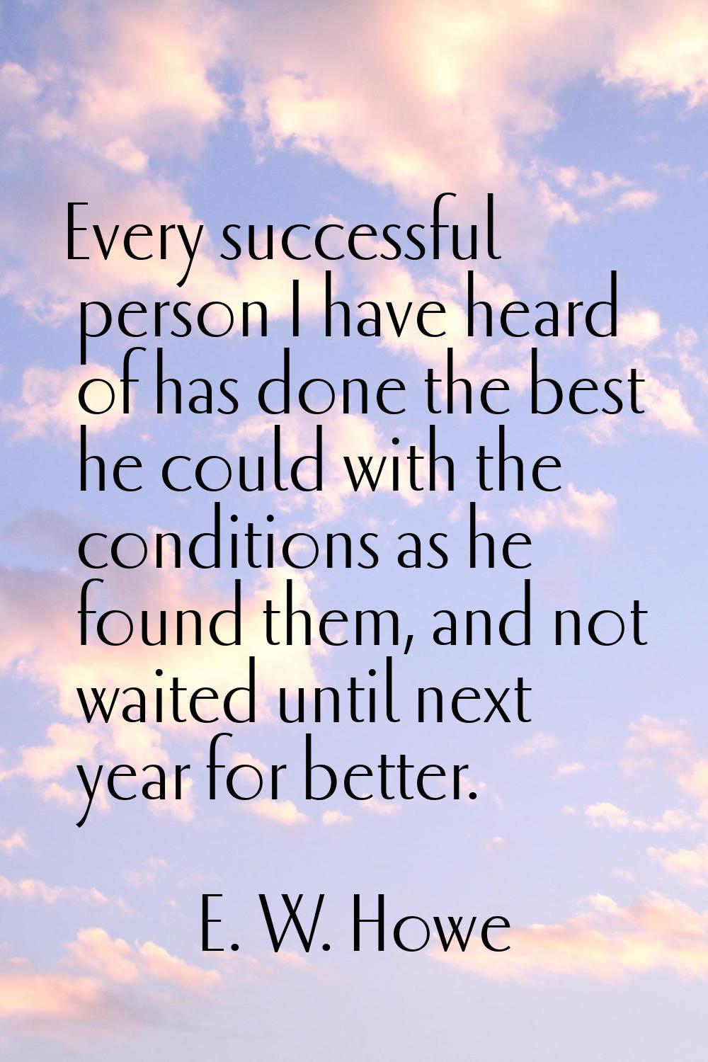 Every successful person I have heard of has done the best he could with the conditions as he found 