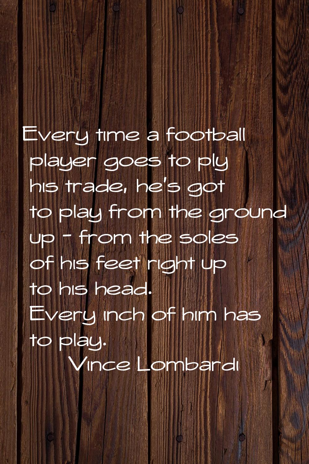 Every time a football player goes to ply his trade, he's got to play from the ground up - from the 