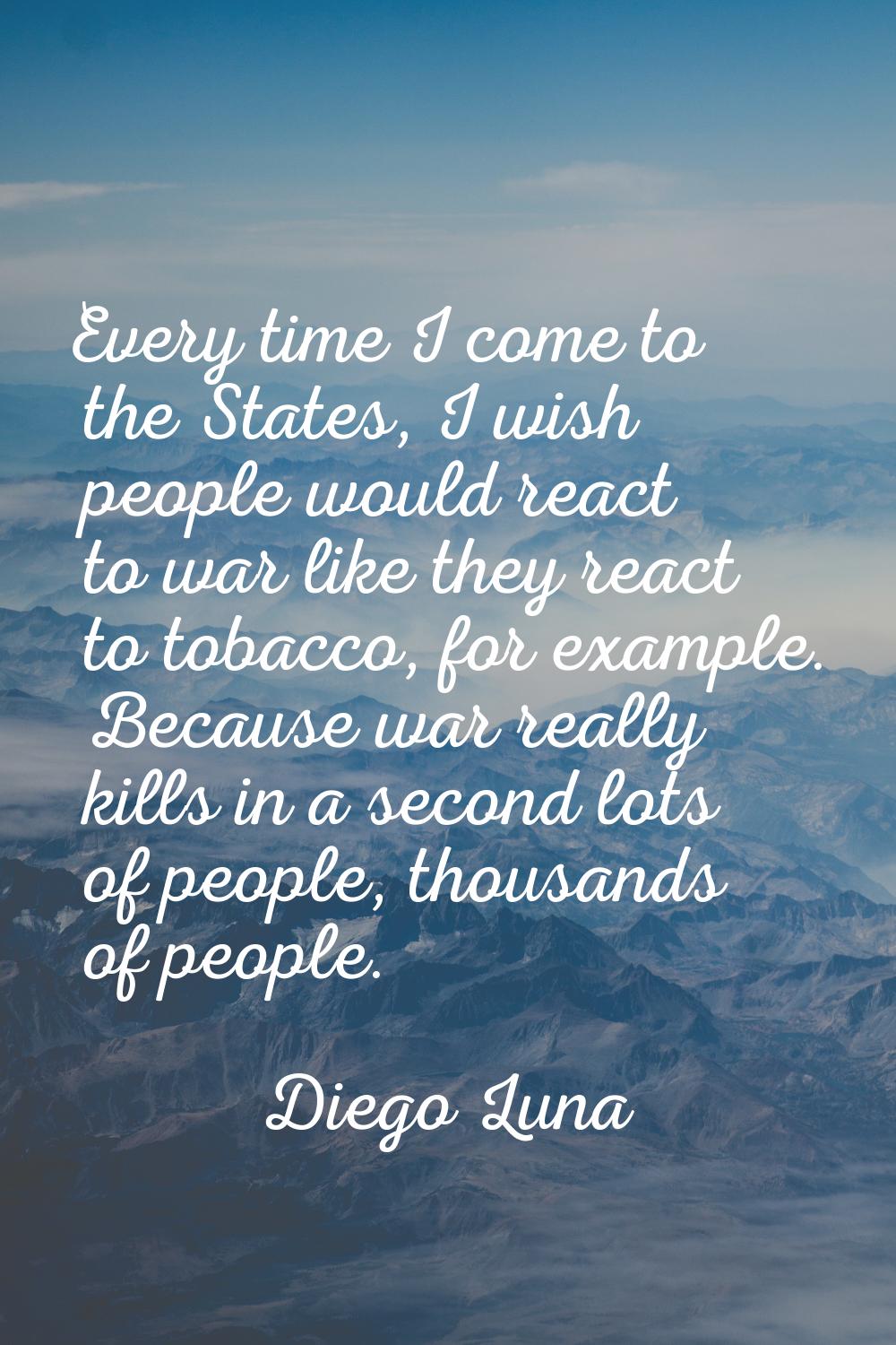 Every time I come to the States, I wish people would react to war like they react to tobacco, for e