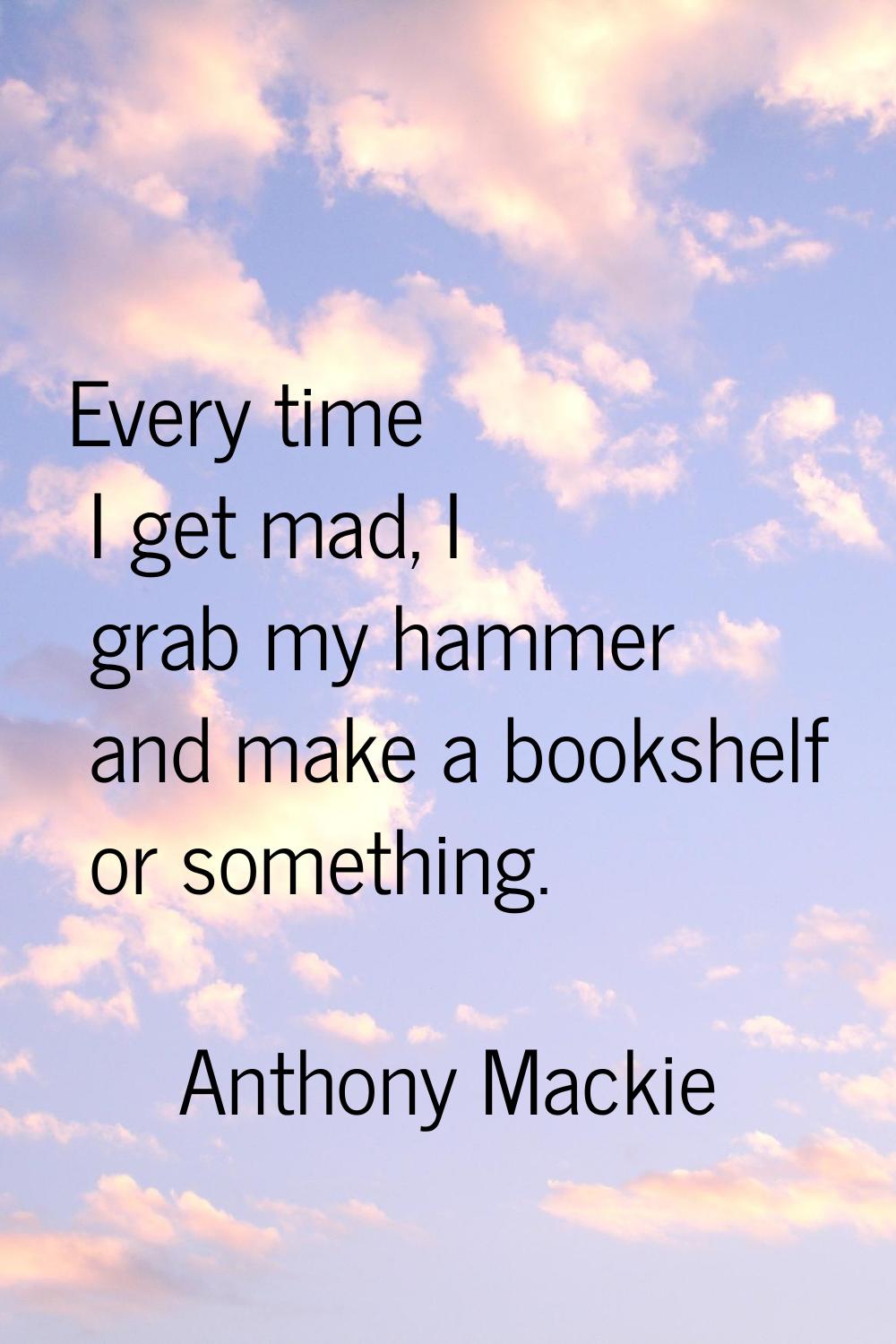 Every time I get mad, I grab my hammer and make a bookshelf or something.