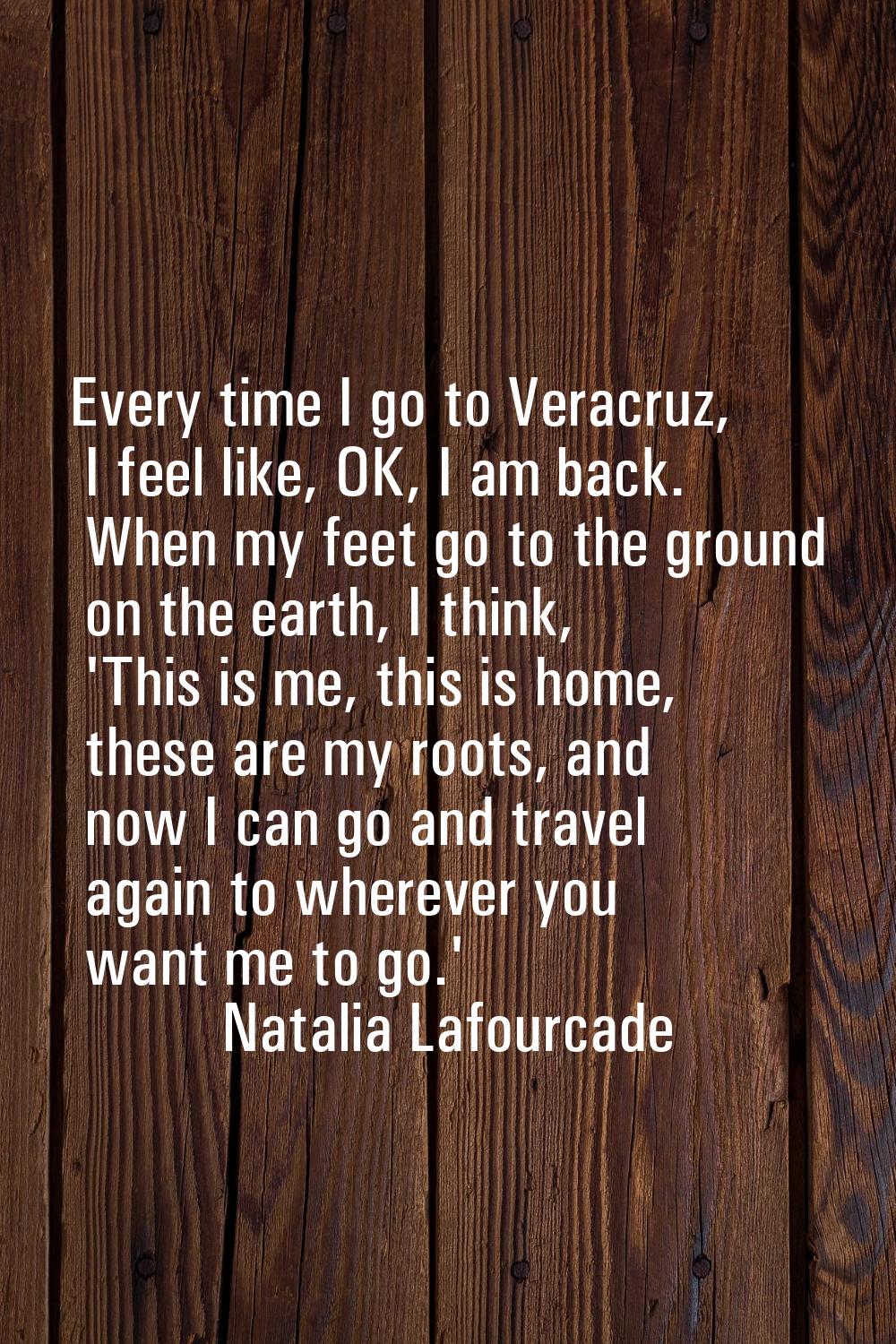 Every time I go to Veracruz, I feel like, OK, I am back. When my feet go to the ground on the earth