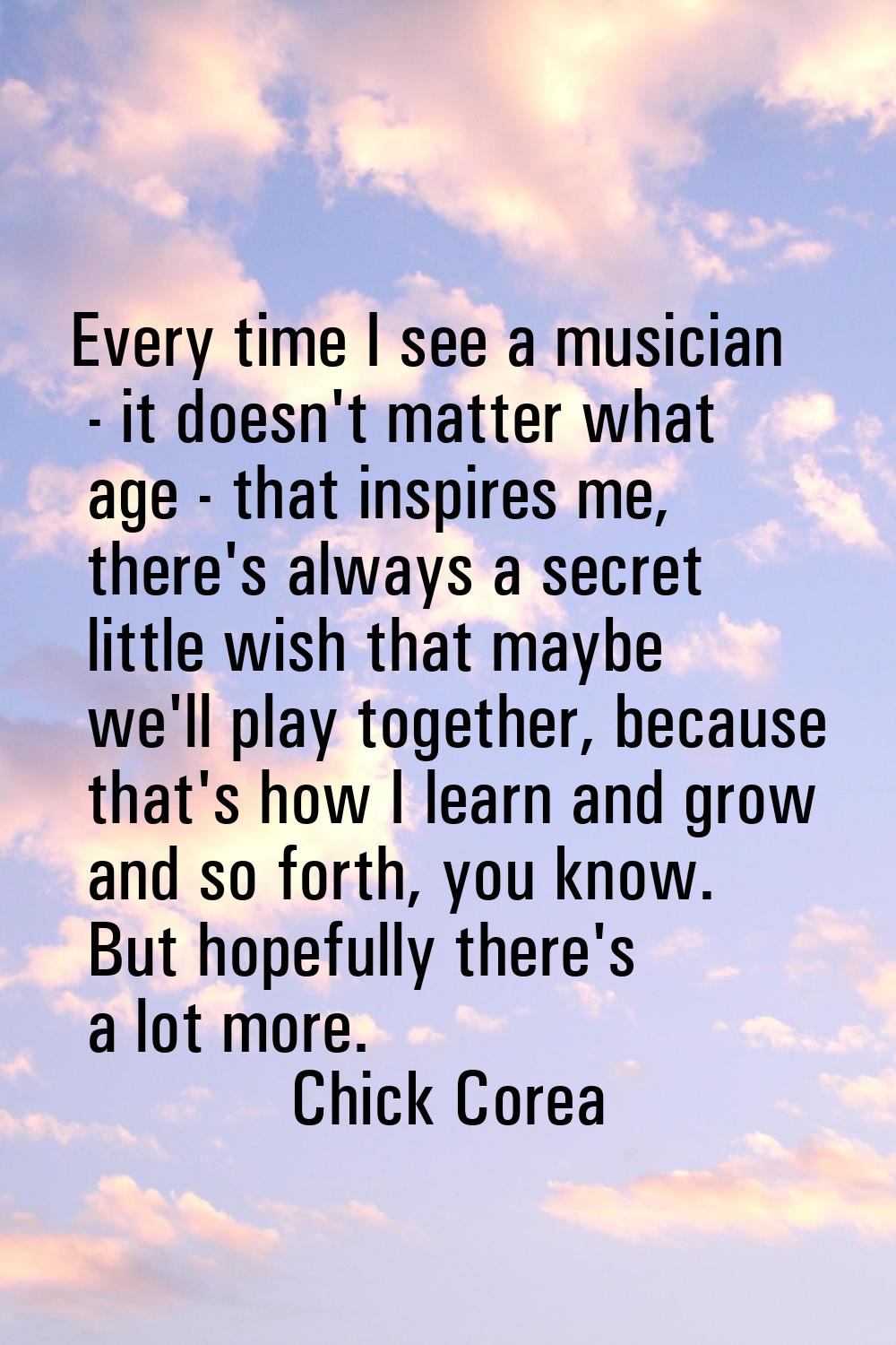 Every time I see a musician - it doesn't matter what age - that inspires me, there's always a secre