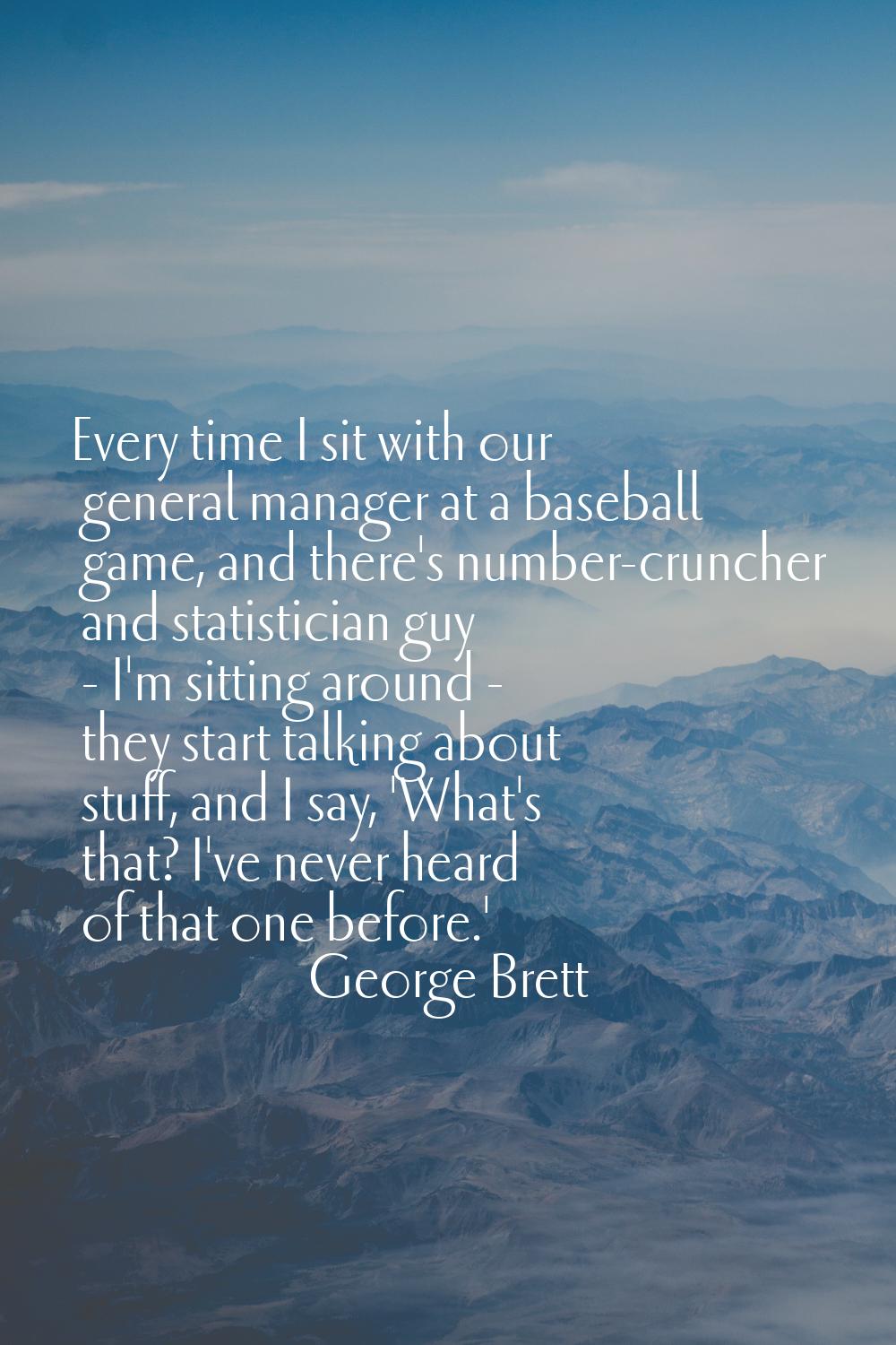 Every time I sit with our general manager at a baseball game, and there's number-cruncher and stati