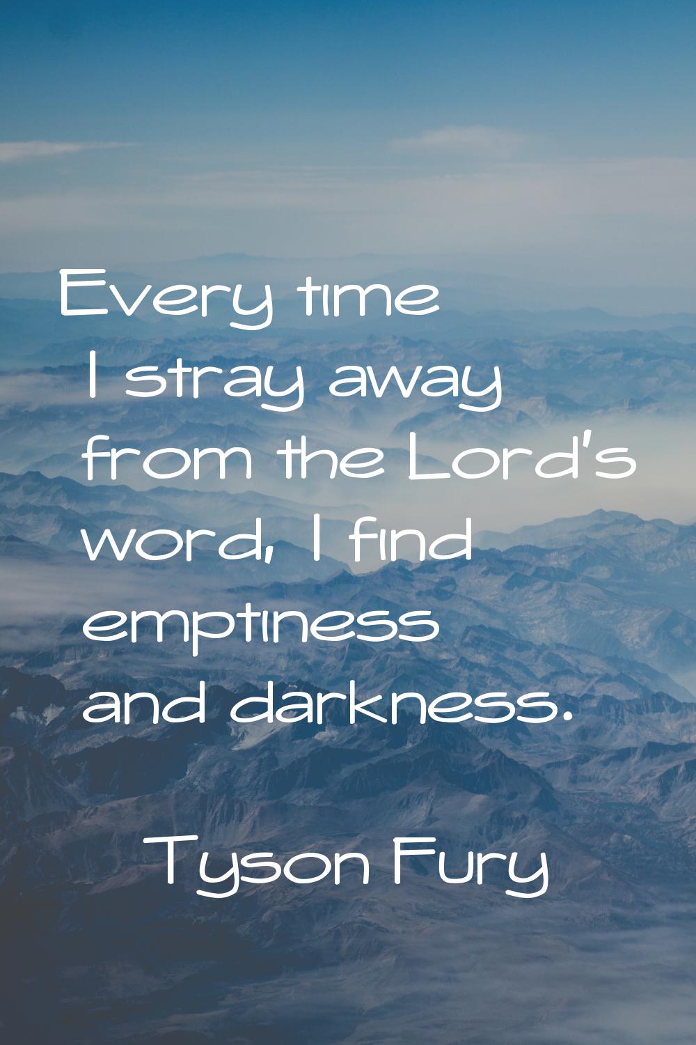 Every time I stray away from the Lord's word, I find emptiness and darkness.