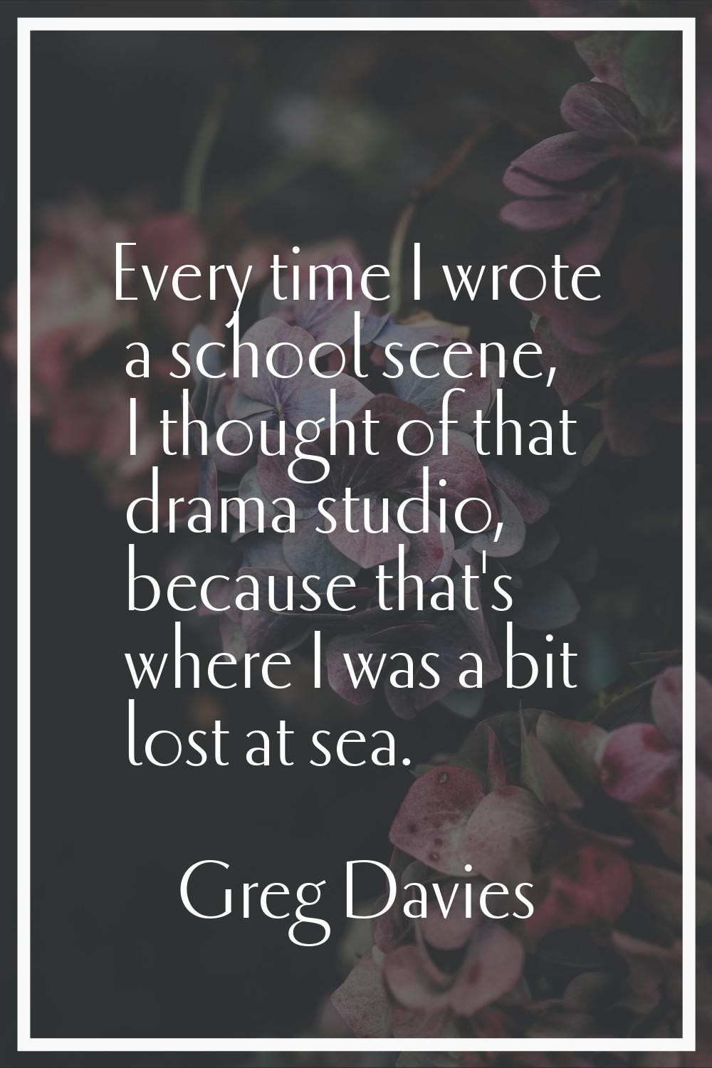 Every time I wrote a school scene, I thought of that drama studio, because that's where I was a bit