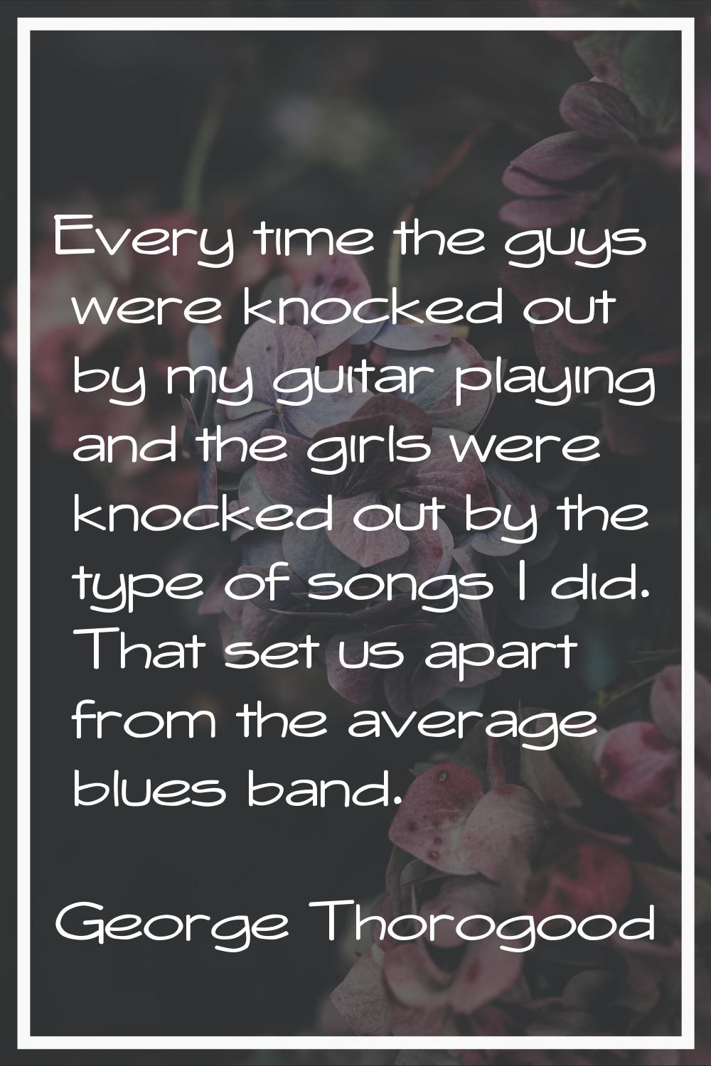 Every time the guys were knocked out by my guitar playing and the girls were knocked out by the typ