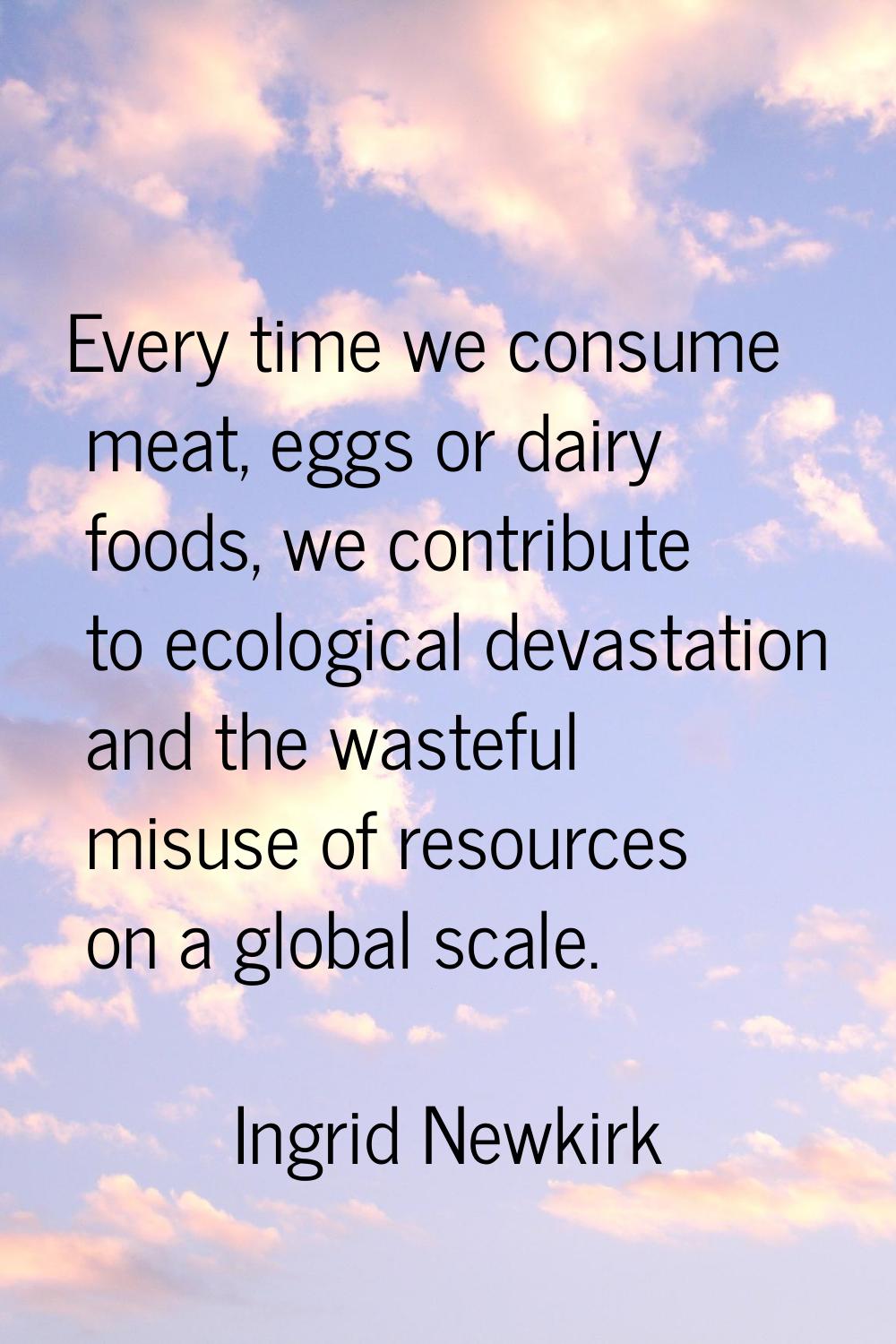 Every time we consume meat, eggs or dairy foods, we contribute to ecological devastation and the wa