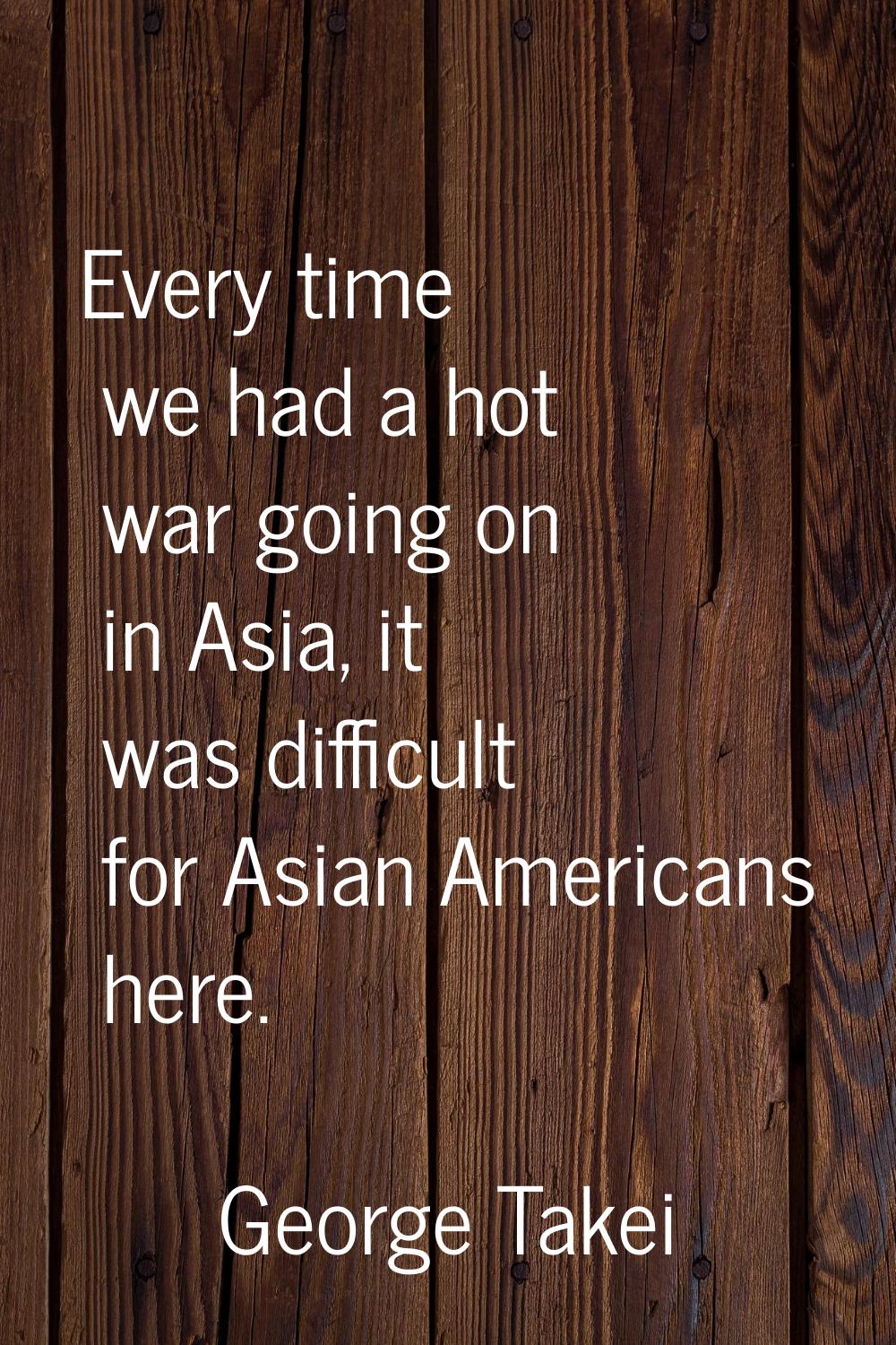 Every time we had a hot war going on in Asia, it was difficult for Asian Americans here.