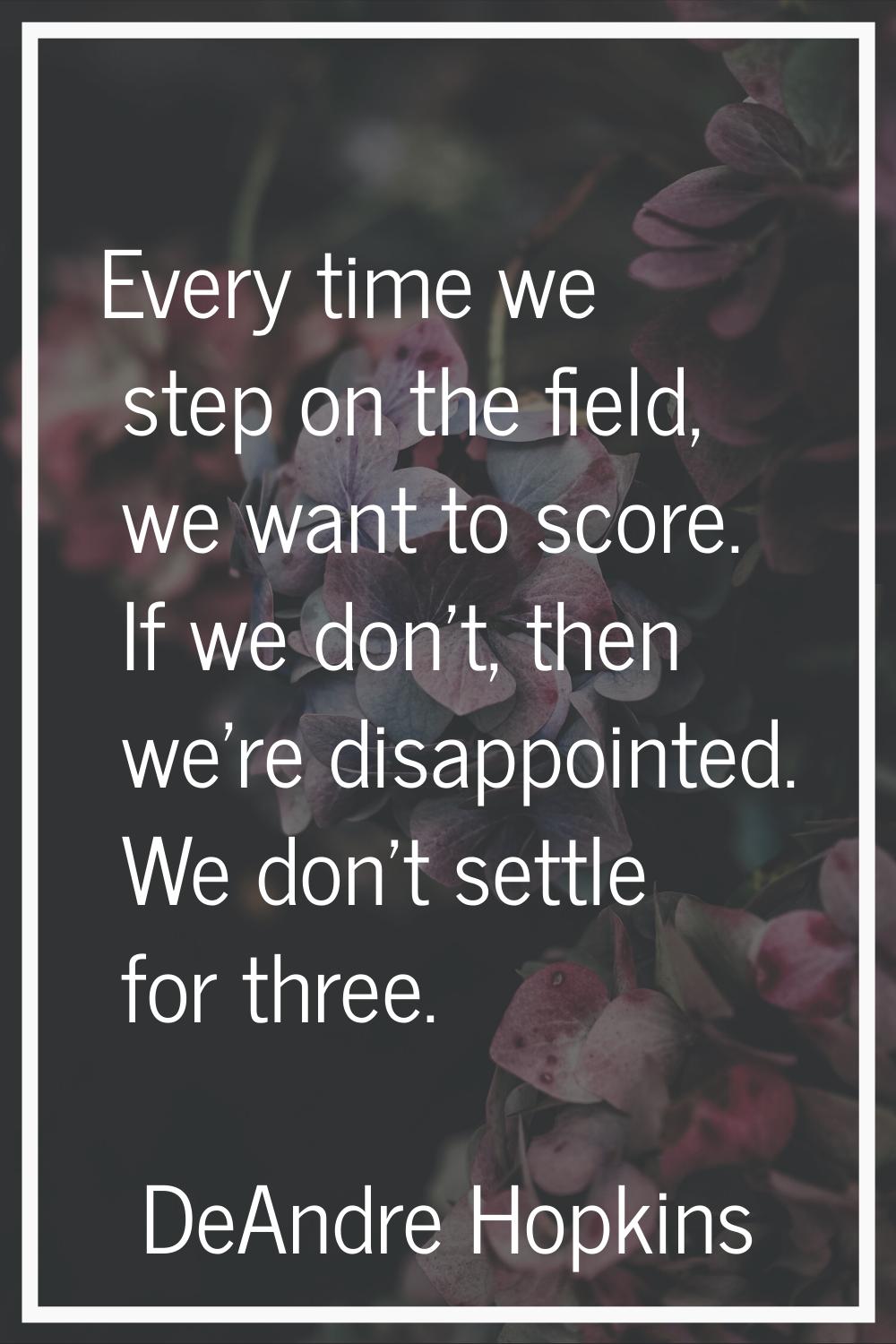 Every time we step on the field, we want to score. If we don't, then we're disappointed. We don't s