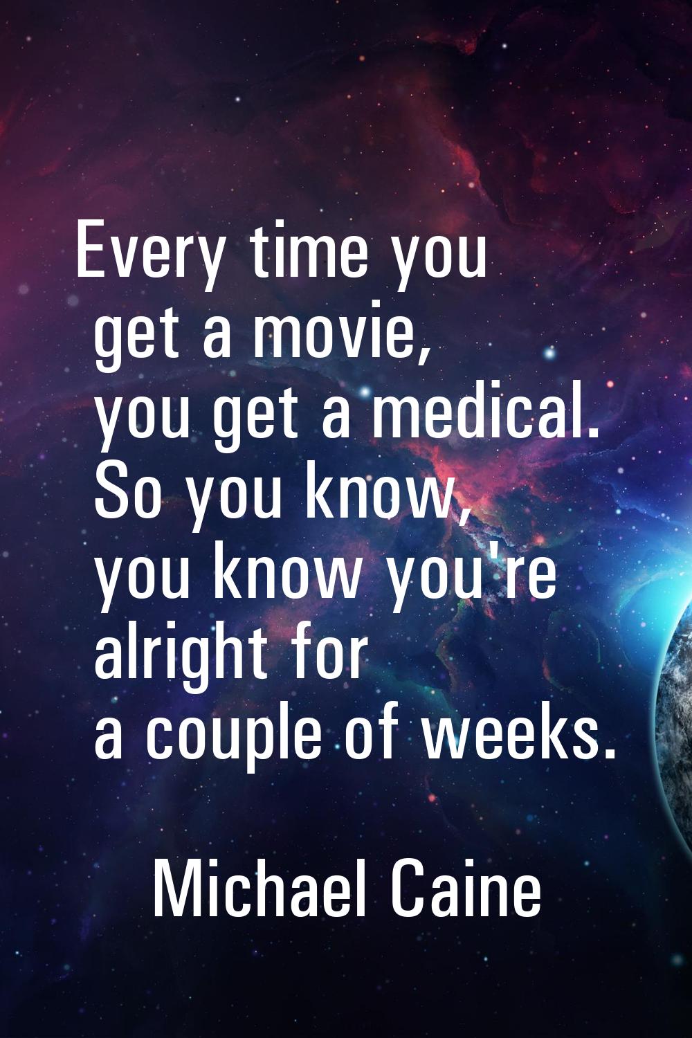 Every time you get a movie, you get a medical. So you know, you know you're alright for a couple of