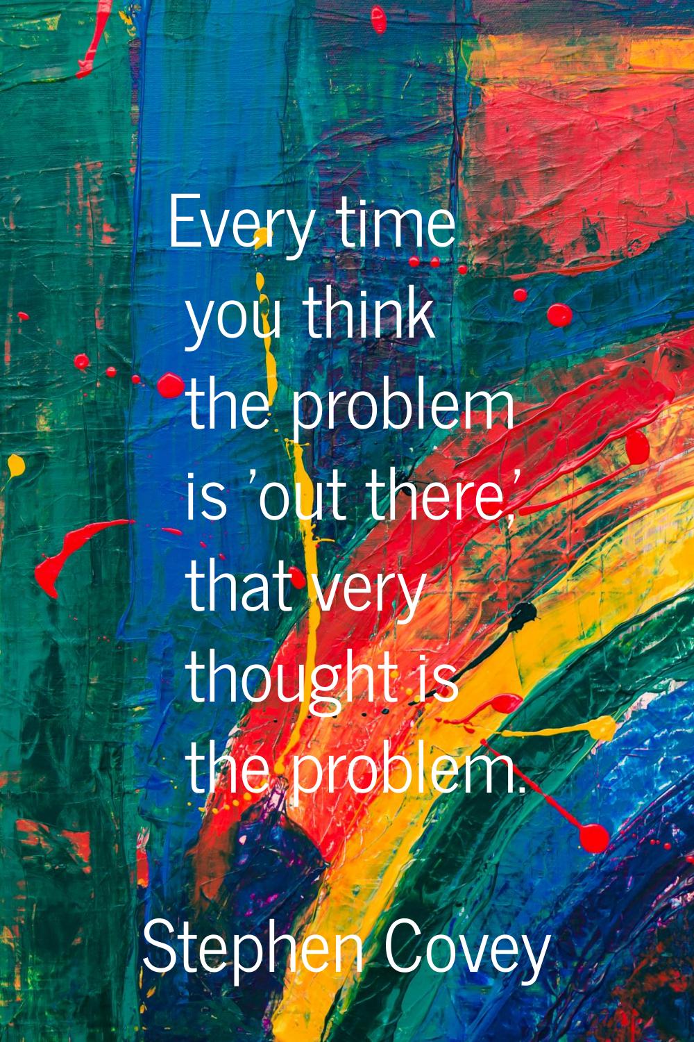 Every time you think the problem is 'out there,' that very thought is the problem.