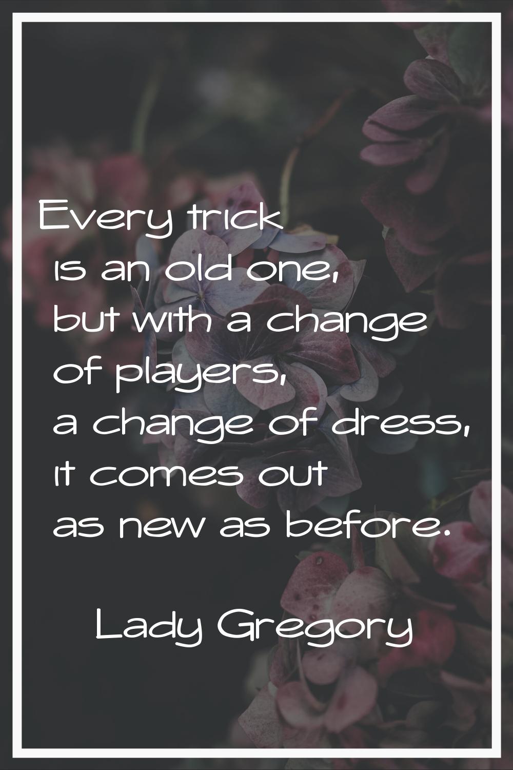 Every trick is an old one, but with a change of players, a change of dress, it comes out as new as 