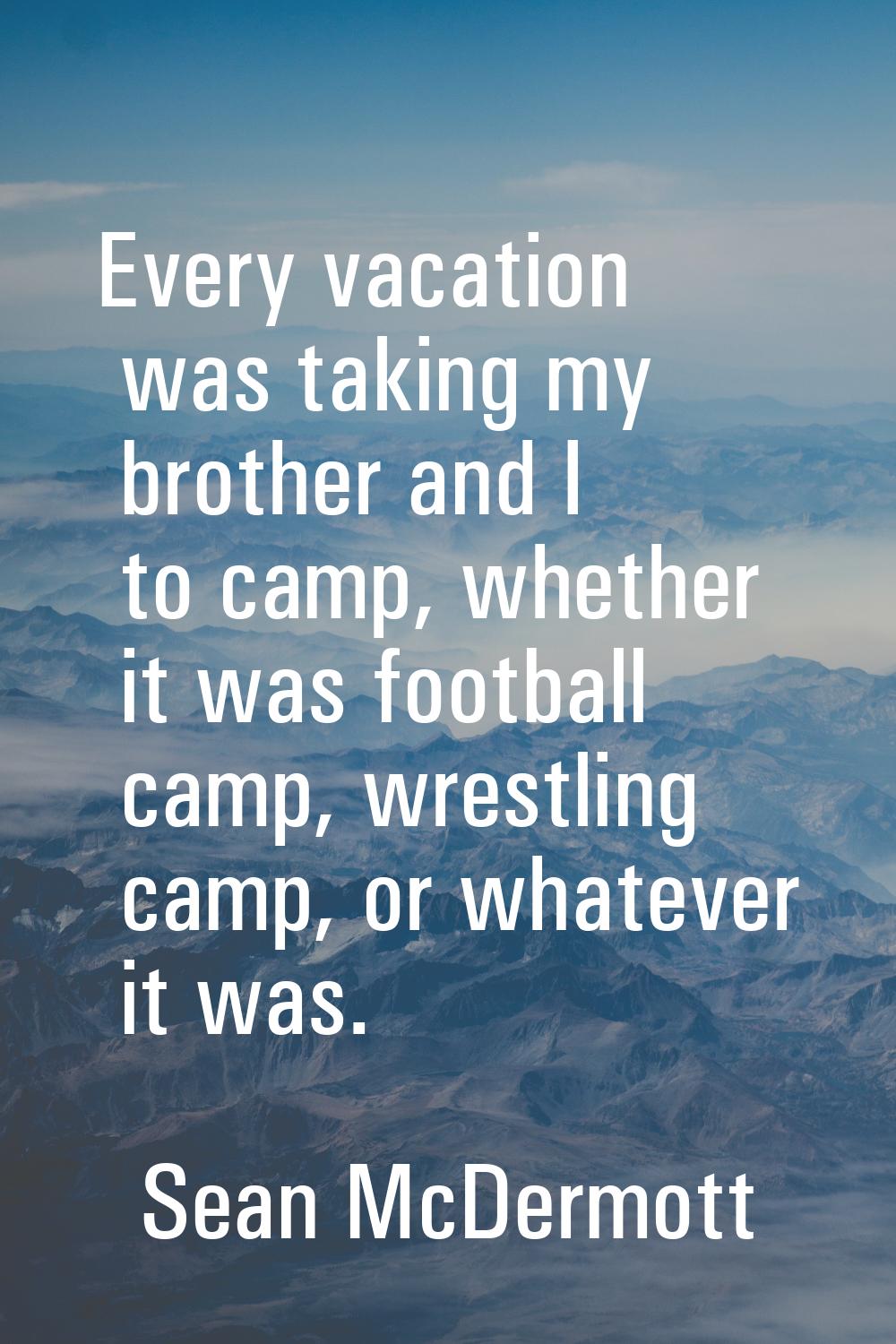 Every vacation was taking my brother and I to camp, whether it was football camp, wrestling camp, o