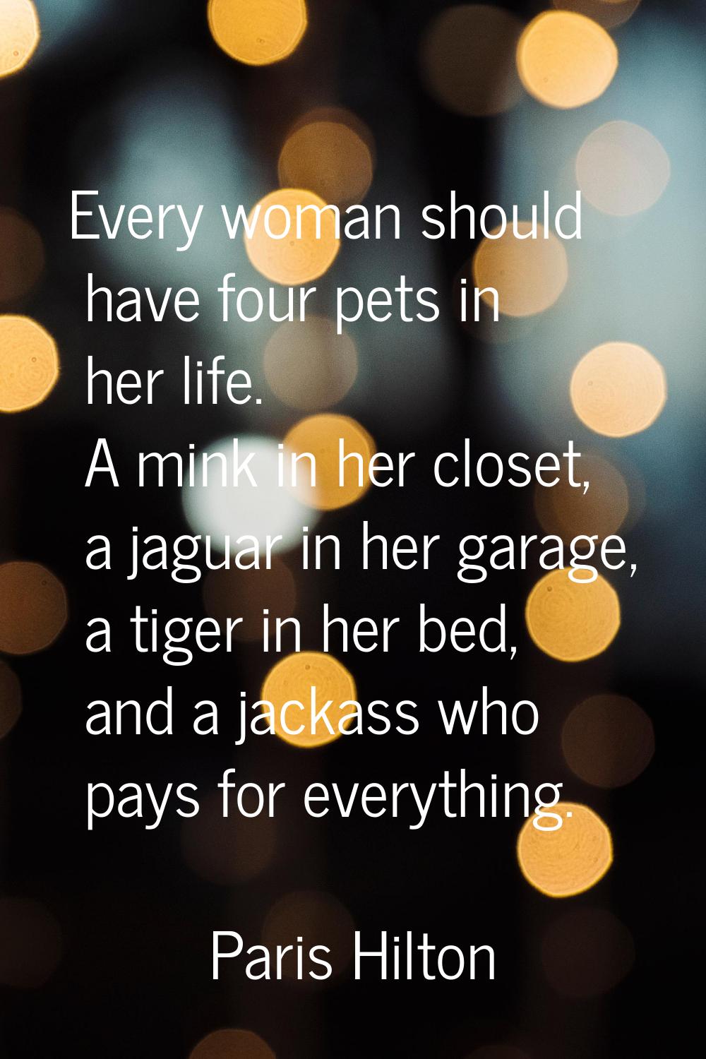 Every woman should have four pets in her life. A mink in her closet, a jaguar in her garage, a tige