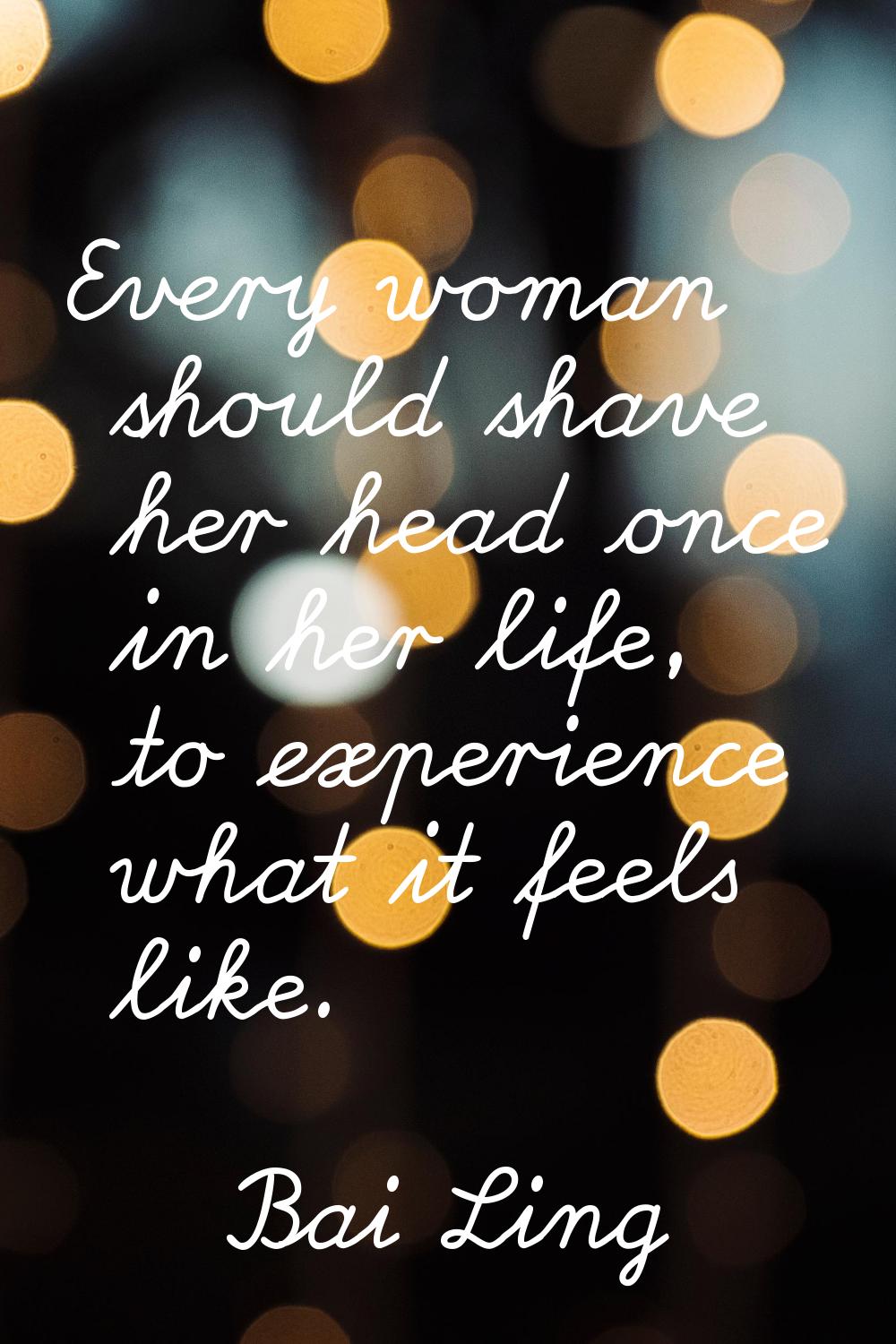 Every woman should shave her head once in her life, to experience what it feels like.
