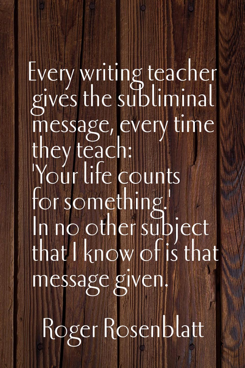 Every writing teacher gives the subliminal message, every time they teach: 'Your life counts for so