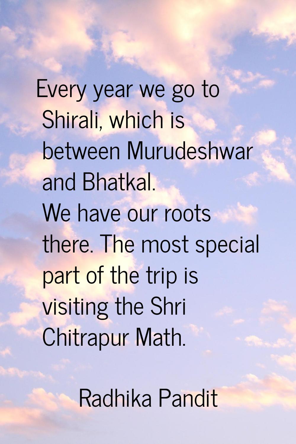 Every year we go to Shirali, which is between Murudeshwar and Bhatkal. We have our roots there. The