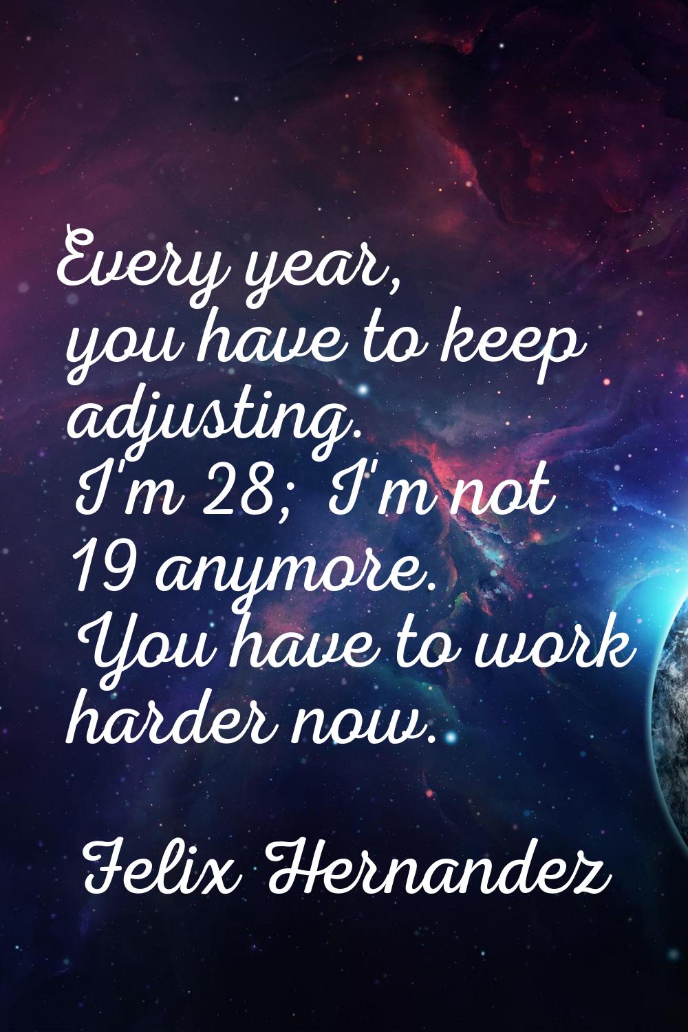 Every year, you have to keep adjusting. I'm 28; I'm not 19 anymore. You have to work harder now.