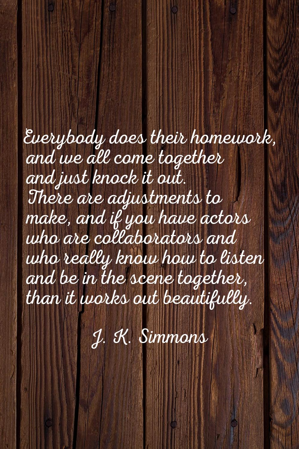 Everybody does their homework, and we all come together and just knock it out. There are adjustment
