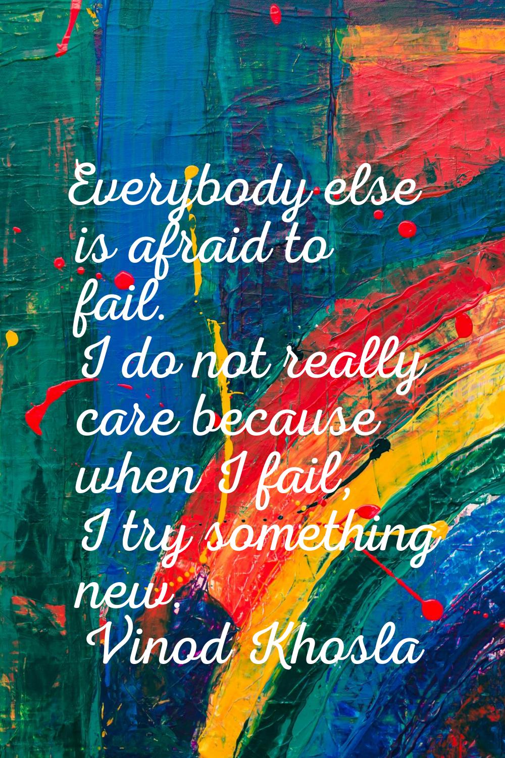 Everybody else is afraid to fail. I do not really care because when I fail, I try something new.