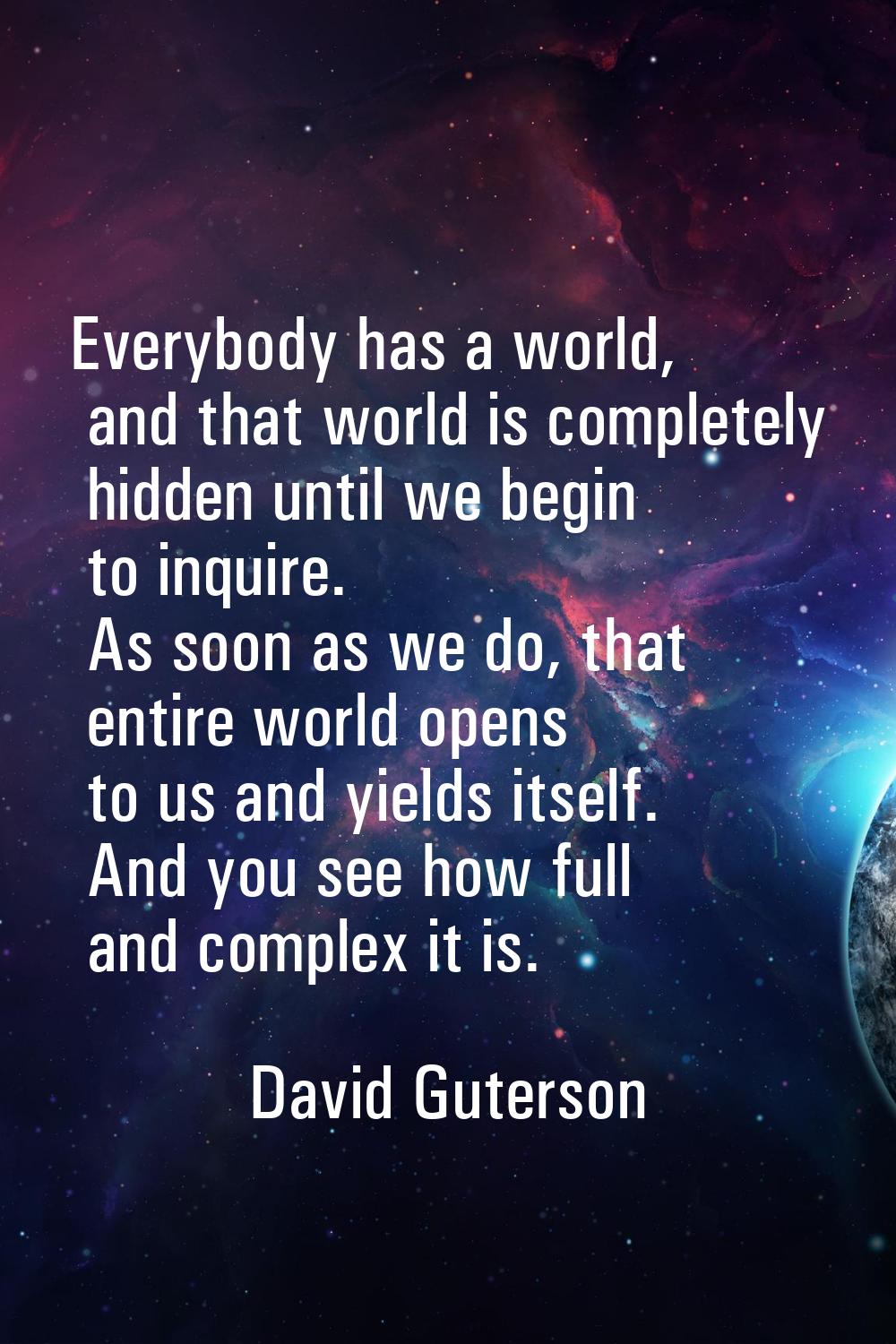 Everybody has a world, and that world is completely hidden until we begin to inquire. As soon as we